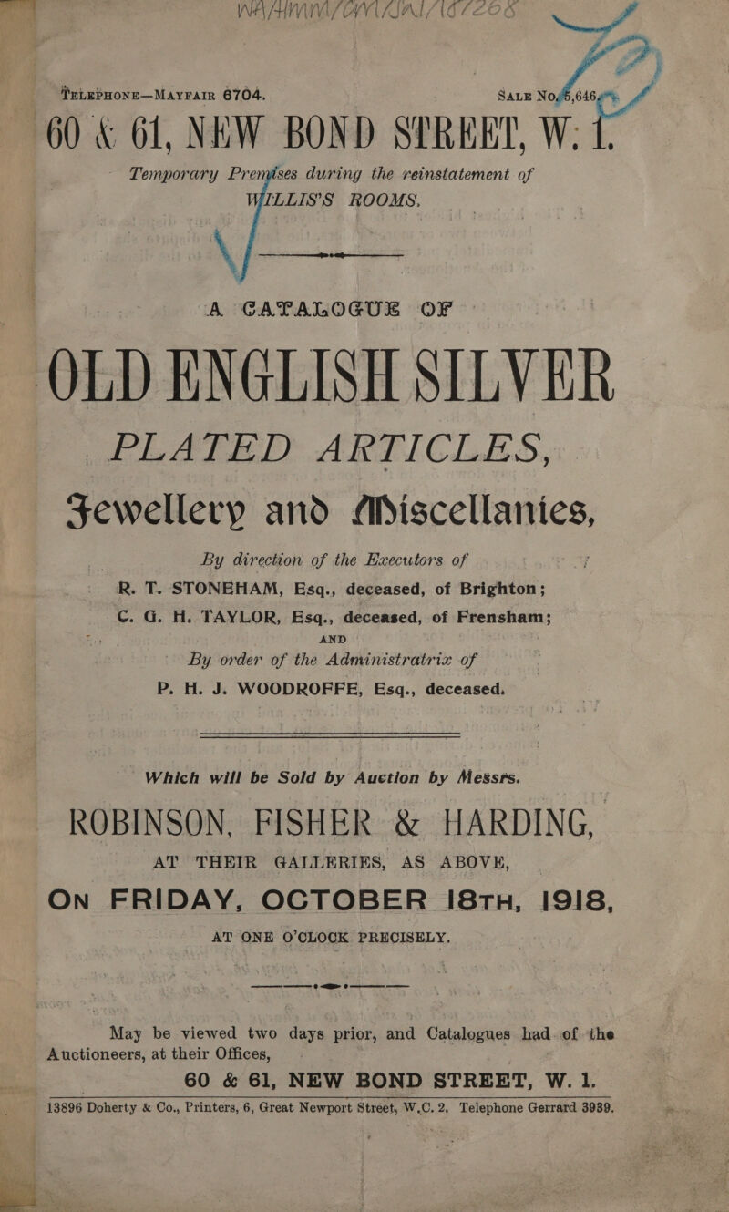  fog , ‘T'nLEPHONE—MAYFAIR 6704. SALE N ya ® 60 &amp; 61, NEW BOND STREET, W. - Temporary Prenvises during the reinstatement of ILLIS’S ROOMS.    A GCATALOGUL OF OLD ENGLISH SILVER PLATED ARTICLES, eee and Miscellanies, By direction of the Executors of R. T. STONEHAM, Esq., deceased, of Brighton; C. G. H. TAYLOR, Esq., deceased, of Frensham; AND By order of the Administratrix of P. H. kk WOODROFFE, Esq., deceased. Which will be Sold by Auction by Messrs. ROBINSON, FISHER &amp; HARDING, AT THEIR GALLERIES, AS ABOVE, On FRIDAY, OCTOBER 18th, 1918, AT ONE O'CLOCK PRECISELY. ee 0 EE 0 ee May be viewed two days prior, and Catalogues had. of the Auctioneers, at their Offices, 60 &amp; 61, NEW BOND STREET, W. 1. 13896 Doherty &amp; Co., Printers, 6, Great Newport Street, W.C. 2. Telephone Gerrard 3939.