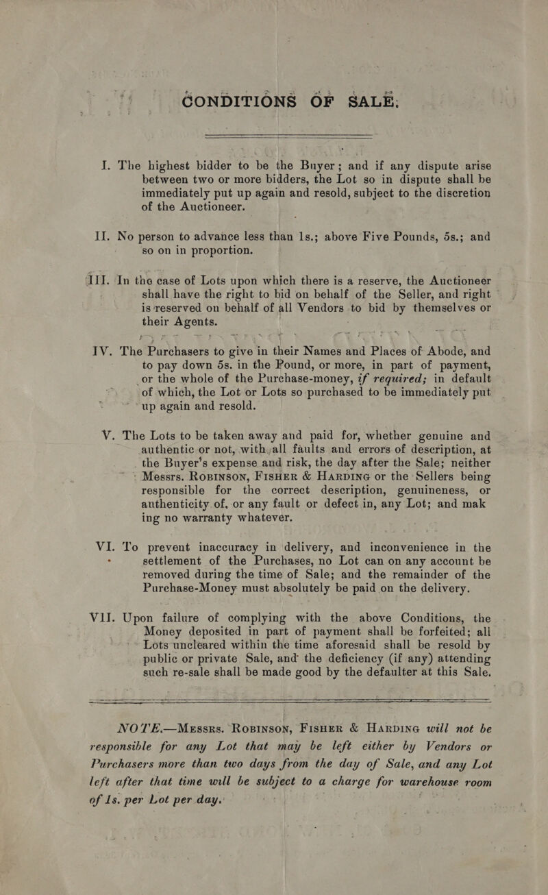GONDITIONS OF SALE:  I. The highest bidder to be the Buyer; and if any dispute arise between two or more bidders, the Lot so in dispute shall be immediately put up again and resold, subject to the discretion of the Auctioneer. IJ. No person to advance less than 1s.; above Five Pounds, 5s.; and so on in proportion. ‘III. In the case of Lots upon which there is a reserve, the Auctioneer shall have the right to bid on behalf of the Seller, and right is reserved on behalf of all Vendors to bid by themselves or their Deets f IV. The Pisthaacte to give in their Names and Blades of Abode, and to pay down 5s. in the Pound, or more, in part of payment, _or the whole of the Purchase-money, if required; in default of which, the Lot or Lots so purchased to be immediately put “up again and resold. V. The Lots to be taken away and paid for, whether genuine and authentic or not, with all faults and errors of description, at _ the Buyer’s expense and risk, the day after the Sale; neither ’ Messrs. RoBINsON, FISHER &amp; Harpine or the Sellers being responsible for the correct description, genuineness, or authenticity. of, or any fault or defect in, any Lot; and mak ing no warranty whatever. VI. To prevent inaccuracy in delivery, and inconvenience in the settlement of the Purchases, no Lot can on any account be removed during the time of Sale; and the remainder of the Purehase-Money must absolutely be paid on the delivery. VII. Upon failure of complying with the above Conditions, the Money deposited in part of payment shall be forfeited; all - Lots uncleared within the time aforesaid shall be resold by public or private Sale, and the deficiency (if any) attending such re-sale shall be made good by the defaulter at this Sale.   NOTE.—MeEssrs. Ropinson, FisHER &amp; Harpine will not be responsible for any Lot that may be left either by Vendors or Purchasers more than two days from the day of Sale, and any Lot left after that time will be subject to a t charge for warehouse room of Ls. per Lot per day. --