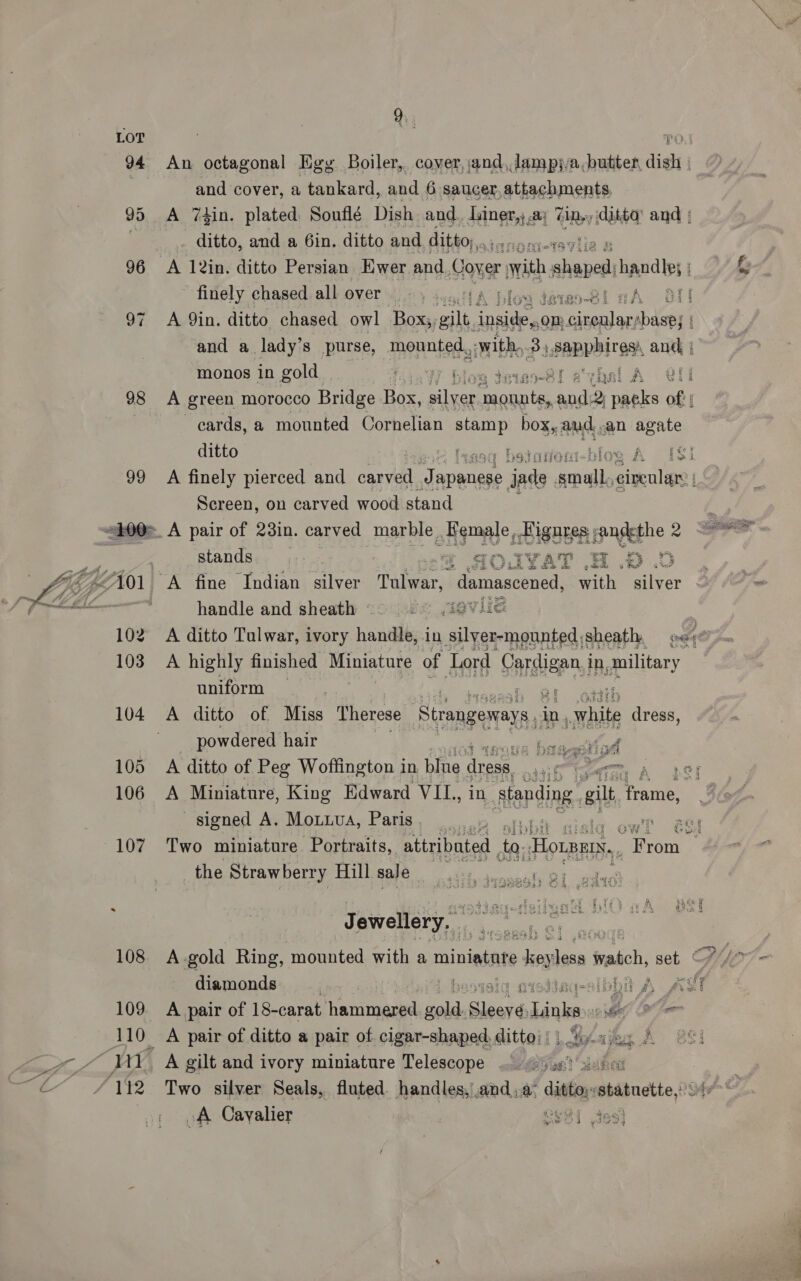LOT ; PO! 94 An octagonal Egy Boiler, cover, jand,,lampj/a,butter, dish | and cover, a tankard, and 6 saucer,attachments, 95 A 74in. plated Sonflé Dish and. Luiner,; a; iby ditta’ and | ditto, and a 6in, ditto and ditto,,. a 96 A 12in. ditto Persian Ewer and Cover with pitas handle; ; finely chased. all over @)° 3 s71A ifoa derao-Bl cA Ot] 97 A Qin. ditto chased owl Box, veil, inside, on: cireulary sbasej | and a lady’s purse, ‘mounted., swith, 3) .SapVbiTB anc, | monos in gold. ‘1.07 Glow teias-B8!l atvhal A Oli 98 A green morocco Bridge Box, ieee nee as iw oft cards, a mounted Cornelian stamp boy ant -an agate ditto ~ tagoy betanon-blos A 183 99 A finely pierced and caval leet jade ii civenlar’ | Screen, on carved wood stand 100=_ A pair of 23in. carved marble Female, coo, fandethe 2   | stands *@ AOUYAT HO .D Lie “A fine Indian silver Talwar, Pathe with silver VAT i. wee handle and sheath - ce igvlle 102 A ditto Tulwar, ivory handlt; in silyer-mounted;sheath, pe; 103 A highly finished Miniature of Lord ace in, military  uniform | ' 104 A ditto of Miss Therese Strangeways in, whit dress, powdered hair ey a 105 A ditto of Peg Woffington in bine dress : ite CMa, OF  106 A Miniature, King Edward VIL., in eplag. aa Pri signed A. Mouua, Paris, 7 ae 107 Two miniature Portraits, attributed , “s Hounnis,, ; ana the Strawberry Hill sale | o ey ba see |  J ewellery. i, ee r 108 A-gold Ring, mounted with a minintnte ey less watch, set diamonds | i hesisia nistiag-sibbn A AST 109. A pair of 18-carat hanitneseed bate Sleeyé Binks eG Oe 110_ A pair of ditto a pair of. cigar-shaped. Gitte! Lae A BE] i 29% A gilt and ivory miniature Telescope .. wae suk if * é / 142 Two silver Seals, fluted handles,and a: ditty febabndtte, >; oA Cayalier BEST Joo]