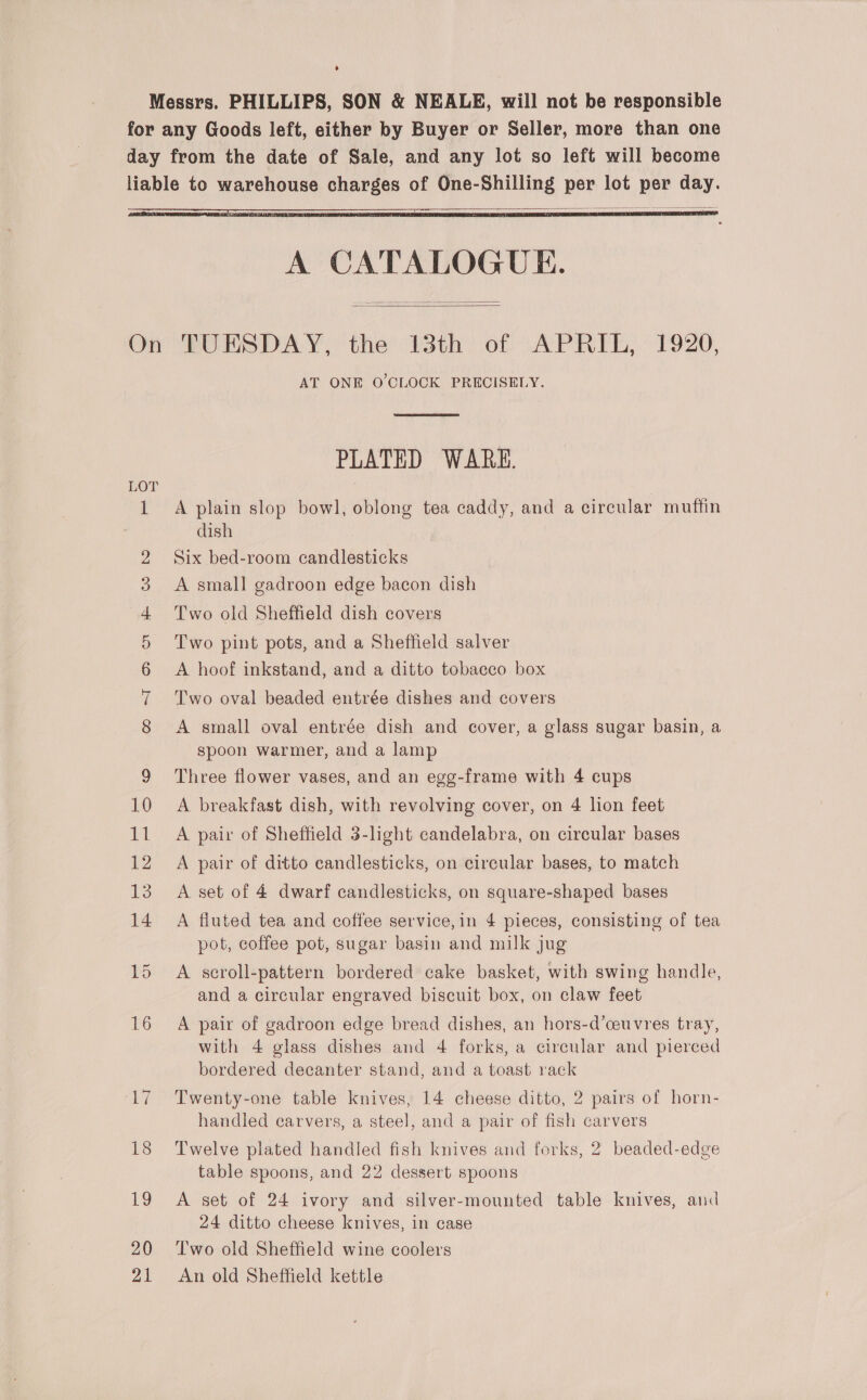  A CATALOGUE.   LOT 16 ‘V7 18 19 20 21 AT ONE O'CLOCK PRECISELY.  PLATED WARE. A plain slop bowl, oblong tea caddy, and a circular muffin dish Six bed-room candlesticks A small gadroon edge bacon dish Two old Sheffield dish covers Two pint pots, and a Sheffield salver A hoof inkstand, and a ditto tobacco box Two oval beaded entrée dishes and covers A small oval entrée dish and cover, a glass sugar basin, a spoon warmer, and a lamp Three flower vases, and an egg-frame with 4 cups A breakfast dish, with revolving cover, on 4 lion feet A pair of Sheffield 3-light candelabra, on circular bases A pair of ditto candlesticks, on circular bases, to match A set of 4 dwarf candlesticks, on square-shaped bases A fluted tea and coffee service, in 4 pieces, consisting of tea pot, coffee pot, sugar basin and milk jug A scroll-pattern bordered cake basket, with swing handle, and a circular engraved biscuit box, on claw feet A pair of gadroon edge bread dishes, an hors-d’ceuvres tray, with 4 glass dishes and 4 forks, a circular and pierced bordered decanter stand, and a toast rack Twenty-one table knives, 14 cheese ditto, 2 pairs of horn- handled carvers, a steel, and a pair of fish carvers Twelve plated handled fish knives and forks, 2 beaded-edge table spoons, and 22 dessert spoons A set of 24 ivory and silver-mounted table knives, and 24 ditto cheese knives, in case Two old Sheffield wine coolers An old Sheffield kettle