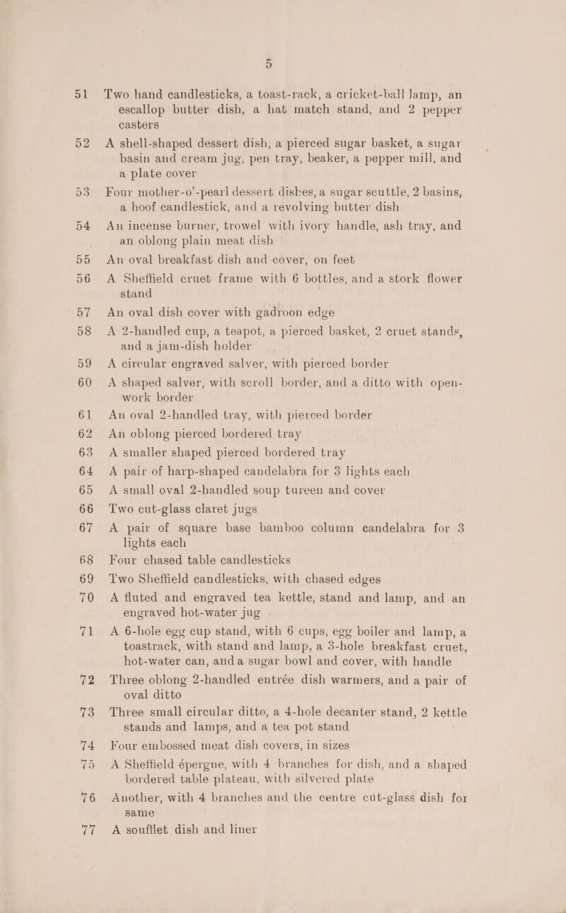 a1 52 5 Two hand candlesticks, a toast-rack, a cricket-ball Jamp, an escallop butter dish, a hat match stand, and 2 pepper casters A shell-shaped dessert dish, a pierced sugar basket, a sugar basin and cream jug, pen tray, beaker, a pepper mill, and a plate cover Four mother-o’-pear] dessert dishes, a sugar scuttle, 2 basins, a hoof candlestick, and a revolving butter dish An incense burner, trowel with ivory handle, ash tray, and an oblong plain meat dish An oval breakfast dish and cover, on feet A Sheffield cruet frame with 6 bottles, and a stork flower stand An oval dish cover with gadroon edge A 2-handled cup, a teapot, a pierced basket, 2 cruet stands, and a jam-dish holder A cireular engraved salver, with pierced border A shaped salver, with scroll border, and a ditto with open- work border An oval 2-handled tray, with pierced border An oblong pierced bordered tray A smaller shaped pierced bordered tray A pair of harp-shaped candelabra for 3 lights each A small oval 2-handled soup tureen and cover Two cut-glass claret jugs A pair of square base bamboo column eandelabra for 3 lights each Four chased table candlesticks Two Sheffield candlesticks, with chased edges A fluted and engraved tea kettle, stand and lamp, and an engraved hot-water jug A 6-hole egg cup stand, with 6 cups, egg boiler and lamp, a toastrack, with stand and lamp, a 3-hole breakfast cruet, hot-water can, anda sugar bowl and cover, with handle Three oblong 2-handled entrée dish warmers, and a pair of oval ditto Three small circular ditto, a 4-hole decanter stand, 2 kettle stands and lamps, and a tea pot stand Four embossed meat dish covers, in sizes A Sheffield épergne, with 4 branches for dish, and a shaped bordered table plateau, with silvered plate Another, with 4 branches and the centre cut-glass dish for same A soufflet dish and liner