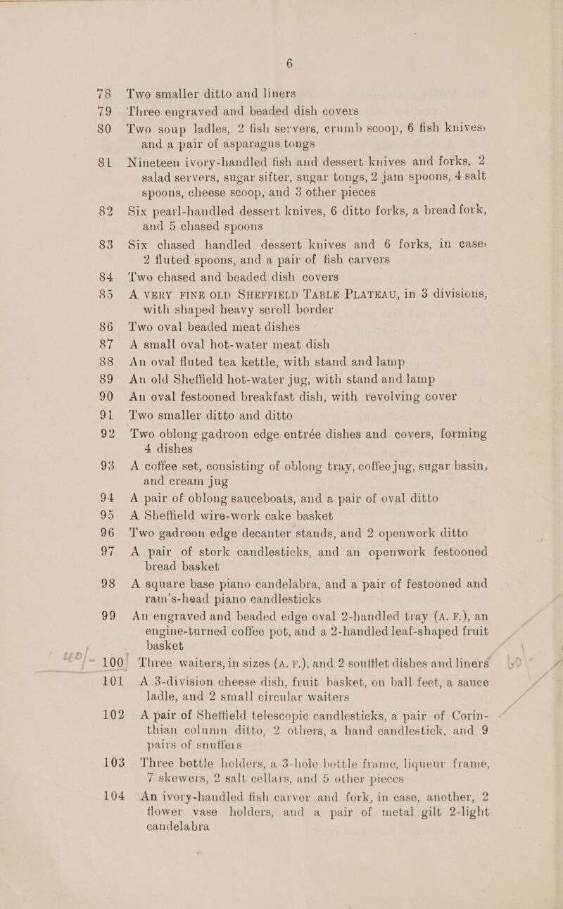 79 80 101 102 103 104 6 Two smaller ditto and liners Three engraved and beaded dish covers Two soup ladles, 2 fish servers, crumb scoop, 6 fish knives: and a pair of asparagus tongs Nineteen ivory-handled fish and dessert knives and forks, 2 salad servers, sugar sifter, sugar tongs, 2 jam spoons, 4 salt spoons, cheese scoop, and 3 other pieces Six pearl-handled dessert knives, 6 ditto forks, a bread fork, and 5 chased spoons Six chased handled dessert knives and 6 forks, in case» 2 fluted spoons, and a pair of fish carvers Two chased and beaded dish covers A VERY FINE OLD SHEFFIELD TABLE PLATEAU, in 3 divisions, with shaped heavy scroll border Two oval beaded meat dishes A small oval hot-water meat dish An oval fluted tea kettle, with stand and lamp An old Sheffield hot-water jug, with stand and lamp An oval festooned breakfast dish, with revolving cover Two smaller ditto and ditto Two oblong gadroon edge entrée dishes and covers, forming 4 dishes , A coffee set, consisting of oblong tray, coffee jug, sugar basin, and cream jug A pair of oblong sauceboats, and a pair of oval ditto A Sheffield wire-work cake basket ‘I'wo gadroon edge decanter stands, and 2 openwork ditto A pair of stork candlesticks, and an openwork festooned bread basket A square base piano candelabra, and a pair of festooned and ram’s-head piano candlesticks An engraved and beaded edge oval 2-handled tray (A. F.), an engine-turned coffee pot, and a 2-handled leaf-shaped fruit basket Three waiters, in sizes (A. F.), and 2 souftlet dishes and liners A 3-division cheese dish, fruit basket, on ball feet, a sauce Jadle, and 2 small circular waiters A pair of Sheffield telescopic candlesticks, a pair of Corin- thian column ditto, 2 others, a hand candlestick, and 9 pairs of snuffers Three bottle holders, a 3-hole bottle frame, liqueur frame, 7 skewers, 2 salt cellars, and 5 other pieces An ivory-handled fish carver and fork, in case, another, 2 flower vase holders, and a pair of metal gilt 2-light candelabra