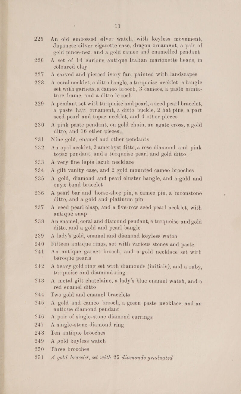if An old embossed silver watch, with keyless movement, Japanese silver cigarette case, dragon ornament, a pair of gold pince-nez, and a gold cameo and enamelled pendant A set of 14 curious antique Italian marionette heads, in coloured clay A carved and pierced ivory fan, painted with landscapes A coral necklet, a ditto bangle, a turquoise necklet, a bangle set with garnets, a cameo brooch, 3 cameos, a paste minia- ture frame, and a ditto brooch A pendant set with turquoise and pearl, a seed pearl bracelet, a paste hair ornament, a ditto buckle, 2 hat pins, a part: seed pearl and topaz necklet, and 4 other pieces A pink paste pendant, on gold chain, an agate cross, a gold ditto, and 16 other pieces Nine gold, enamel and other pendants An opal necklet, 3 amethyst ditto, a rose diamond and pink topaz pendant, and a turquoise pearl and gold ditto A very fine lapis lazuli necklace A gold, diamond and pear! cluster bangle, and a gold and onyx band bracelet A pearl bar and horse-shoe pin, a cameo pin, a moonstone ditto, and a gold and platinum pin A seed pearl clasp, and a five-row seed pearl necklet, with antique snap An enamel, coral and diamond pendant, a turquoise and gold ditto, and a gold and pearl bangle A lady’s gold, enamel and diamond keyless watch Fifteen antique rings, set with various stones and paste An antique garnet brooch, and a gold necklace set with baroque pearls A heavy gold ring set with diamonds (initials), and a ruby, turquoise and diamond ring A metal gilt chatelaine, a lady’s blue enamel watch, and a red enamel ditto Two gold and enamel bracelets A gold and cameo brooch, a green paste necklace, and an antique diamond pendant A pair of single-stone diamond earrings A single-stone diamond ring Ten antique brooches A gold keyless watch Three brooches A gold bracelet, set with 25 diamonds graduated