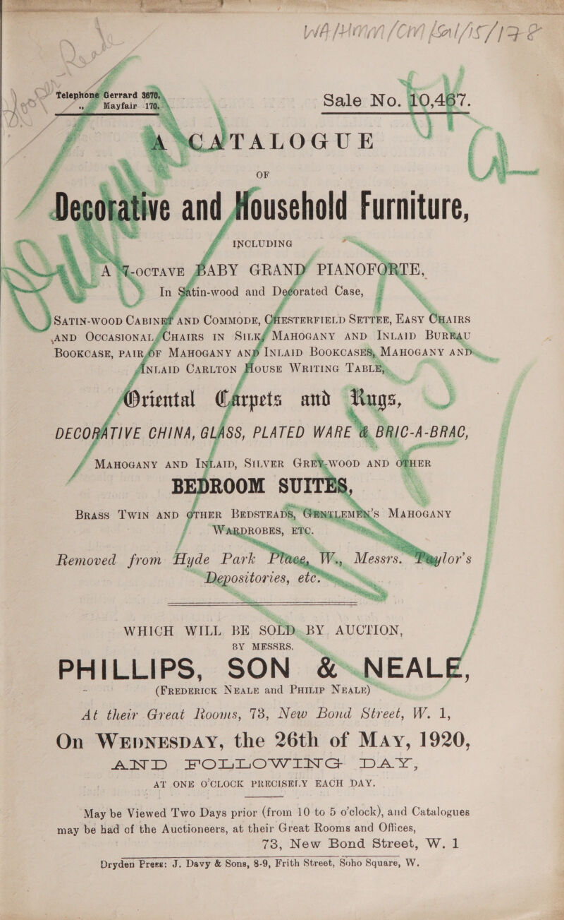    } INLAID BOOKCASES, Manocany ANDi, Se ee {ousE WRITING Tasty     © Depositories, etom “ip... i i, F | : “WHICH WILL BE SOLD. BY. AUCTION BY MESSRS, = PHILLIPS, SON &amp;.NEALE, (FREDERICK NEALE and PHILIP Nan)” Af their Great Rooms, 738, New Bond Street, W. 1 On WEDNESDAY, the 26th of May, 1920 AT ONE O'CLOCK PRECISELY EACH DAY. _ o’clock), and Catalogues  May be Viewed Two Days prior (from 10 to 5 may be — of the Auctioneers, at their Great Rooms and Offices, 73, New Bond Street, W. 1 Dryden Presse: J. Davy &amp; Sons, 8-9, Frith Street Soho Square, W 