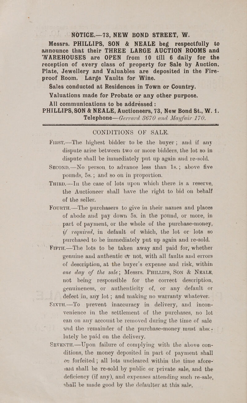 Messrs. PHILLIPS, SON &amp; NEALE beg respectfully to announce that their THREE LARGE AUCTION ROOMS and “NAREHOUSES are OPEN from 10 till 6 daily for the reception of every class of property for Sale by Auction. Plate, Jewellery and Valuables are deposited in the Fire- proof Room. Large Vaults for Wine. | Sales conducted at Residences in Town or Country. Valuations made for Probate or any other purpose. All communications to be addressed : PHILLIPS, SON &amp; NEALE, Auctioneers, 73, New Bond St., W. 1. Telephone—Gerrard 3670 and Mayfair 170.    CONDITIONS OF SALE. First.—The highest bidder to be the buyer; and if any dispute arise between two or more bidders, the lot so. in dispute shall be immediately put up again and re-sold. Seconp.—No person to advance less than Is.; above five pounds, 5s.; and so on in proportion. Tuirp.—In the case of lots upon which there is a reserve, the Auctioneer shall have the right to bid on behalf — of the seller. Fourtu.—tThe purchasers to give in their names and places of abode aud pay down 5s. in the pound, or more, in part of payment, or the whole of the purchase-money, if required, in default of which, the lot or: lots so purchased to be immediately put up again and re-sold. Firru.—tThe lots to be taken away and paid for, whether genuine and authentic or not, with all faults and errors of description, at the buyer's expense and risk, within one day of the sale; Messrs. PHILLIPS, SON &amp; NEALE, not being responsible for the correct description, genuineness, or authenticity of, or any default or defect in, any lot; and making no warranty whatever. S1xtH.—T'o prevent inaccuracy in delivery, and incon- venience in the settlement of the purchases, no lot ean on any account be removed during the time of sale and the remainder of the purchase-money must absc - lutely be paid on the delivery. SgvENTH.—Upon failure of complying with the above con- ditions, the money deposited in part of payment shall oe forfeited ; all lots uncleared within the time afore- valid shall be re-sold by public or private sale, and the deficiency (if any), and expenses attending such re-sale, shali be made good by the defaulter at this sale,