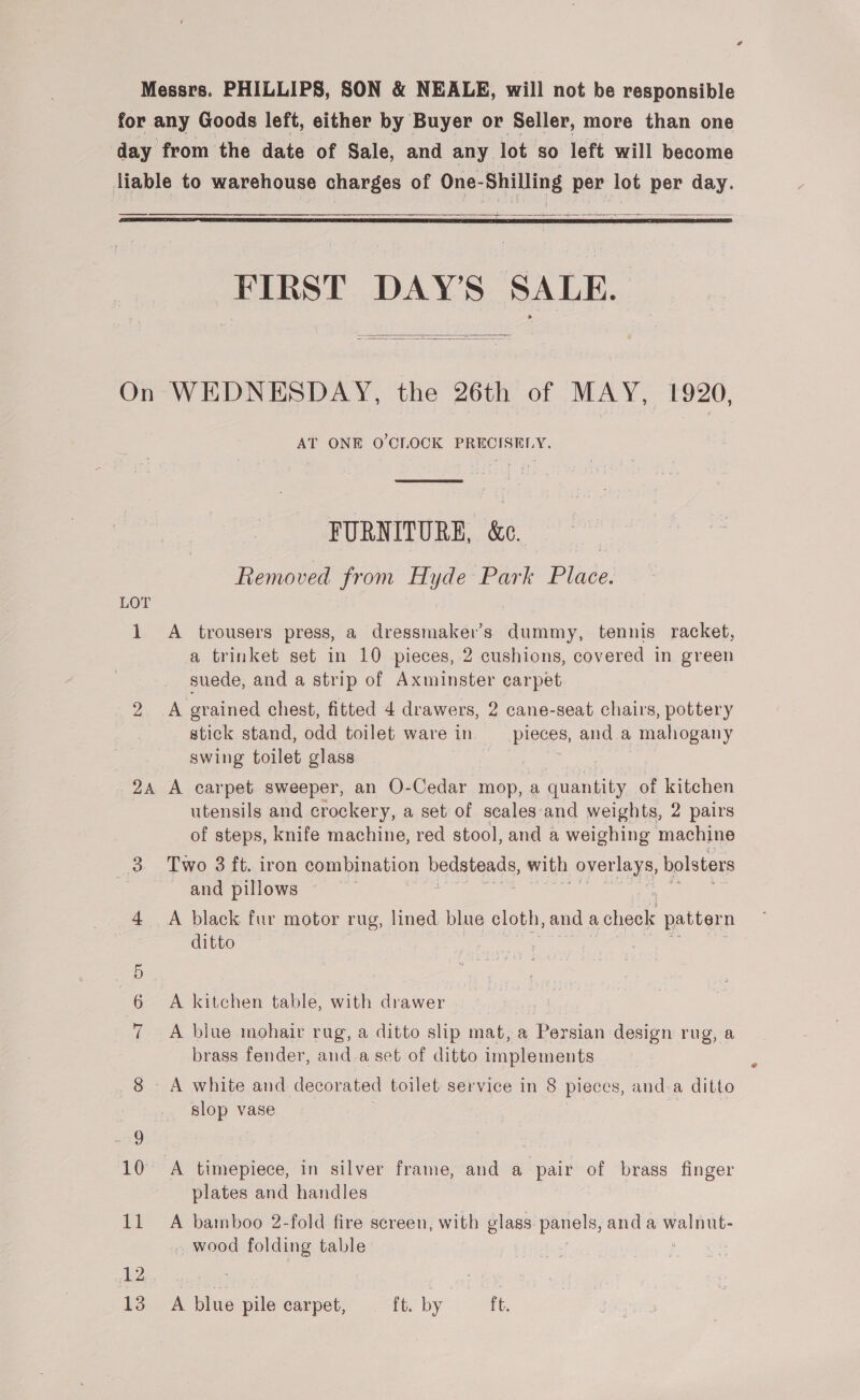 for any Goods left, either by Buyer or Seller, more than one day from the date of Sale, and any lot so left will become liable to warehouse charges of One-Shilling per lot per day. a   FIRST DAY’S SALE.   On WEDNESDAY, the 26th of MAY, 1920, AT ONE O'CLOCK PRECISELY.  FURNITURE, &amp; Removed from Hyde Park Place. LOT 1 A trousers press, a dressmaker’s dummy, tennis racket, a trinket set in 10 pieces, 2 cushions, covered in green suede, and a strip of Axminster carpet 2 A grained chest, fitted 4 drawers, 2 cane-seat chairs, pottery stick stand, odd toilet ware in pleces, and a mahogany swing toilet glass 2A A carpet sweeper, an O-Cedar mop, a ee of kitchen utensils and crockery, a set of scales‘and weights, 2 pairs of steps, knife machine, red stool, and a weighing machine 3 Two 3 ft. iron combination eRe with overlays, bolsters ~ and pillows 4 A black fur motor rug, lined, blue cloth, and acheek pattern ditto 6 A kitchen table, with drawer 7 A blue mohair rug, a ditto shp mat, a eerie design rug, a brass fender, and.a set of ditto implements 8 A white and decorated toilet service in 8 pieces, anda ditto slop vase | Foe x timepiece, in silver frame, and a pair of brass finger plates and handles 11 A bamboo 2-fold fire screen, with glass panels, anda bl dee - wood folding table ) 12 ae