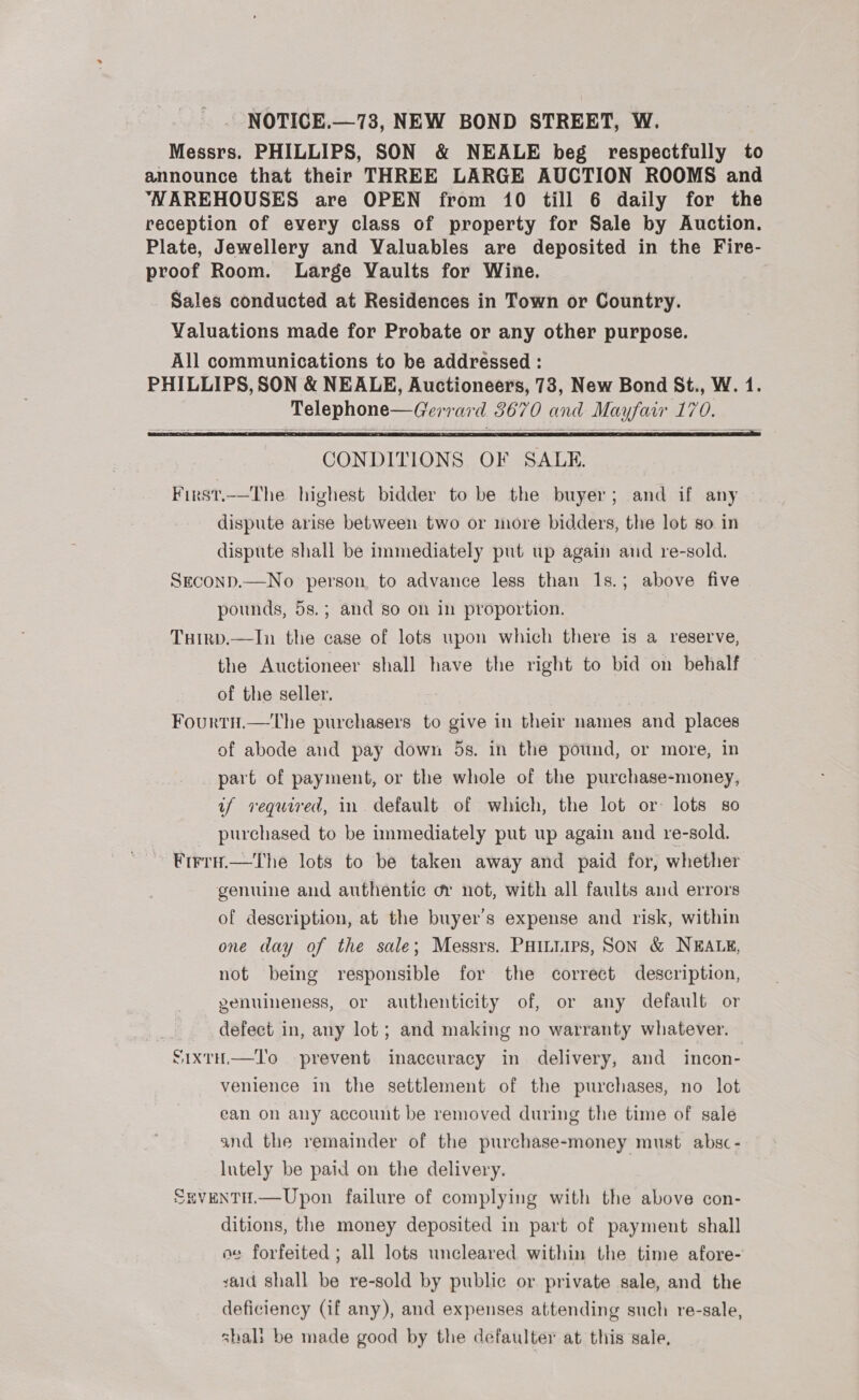 Messrs. PHILLIPS, SON &amp; NEALE beg respectfully to announce that their THREE LARGE AUCTION ROOMS and ‘NAREHOUSES are OPEN from 10 till 6 daily for the reception of every class of property for Sale by Auction. Plate, Jewellery and Valuables are deposited in the Fire- proof Room. Large Vaults for Wine. Sales conducted at Residences in Town or Country. Valuations made for Probate or any other purpose. All communications to be addressed : PHILLIPS, SON &amp; NEALE, Auctioneers, 78, New Bond St., W. 1. Telephone—Gerrard 8670 and Mayfair 170.   CONDITIONS OF SALE. First.—The highest bidder to be the buyer; and if any dispute arise between two or more bidders, the lot so. in dispute shall be immediately put up again and re-sold. Seconp.—No person to advance less than 1s.; above five pounds, 5s.; and so on in proportion. TuHirp.—In the case of lots upon which there is a reserve, the Auctioneer shall have the right to bid on behalf of the seller. Fourtn.—tThe purchasers to give in their names and places of abode and pay down 5s. in the potind, or more, in part of payment, or the whole of the purchase-money, if vequired, in default of which, the lot or: lots so purchased to be immediately put up again and re-sold. Firru.—rThe lots to be taken away and paid for, whether genuine and authentic or not, with all faults and errors of description, at the buyer's expense and risk, within one day of the sale; Messrs. PHILLIPS, SON &amp; NEALE, not being responsible for the correct description, genuineness, or authenticity of, or any default or defect in, any lot; and making no warranty whatever. SixtH—To prevent inaccuracy in delivery, and incon- venience in the settlement of the purchases, no lot ean on any account be removed during the time of sale and the remainder of the purchase-money must absc - lutely be paid on the delivery. EVENTH.—Upon failure of complying with the above con- ditions, the money deposited in part of payment shall ae forfeited ; all lots uncleared within the time afore- zald shall be re-sold by public or. private sale, and the deficiency (if any), and expenses attending such re-sale, shali be made good by the defaulter at this sale, a ty