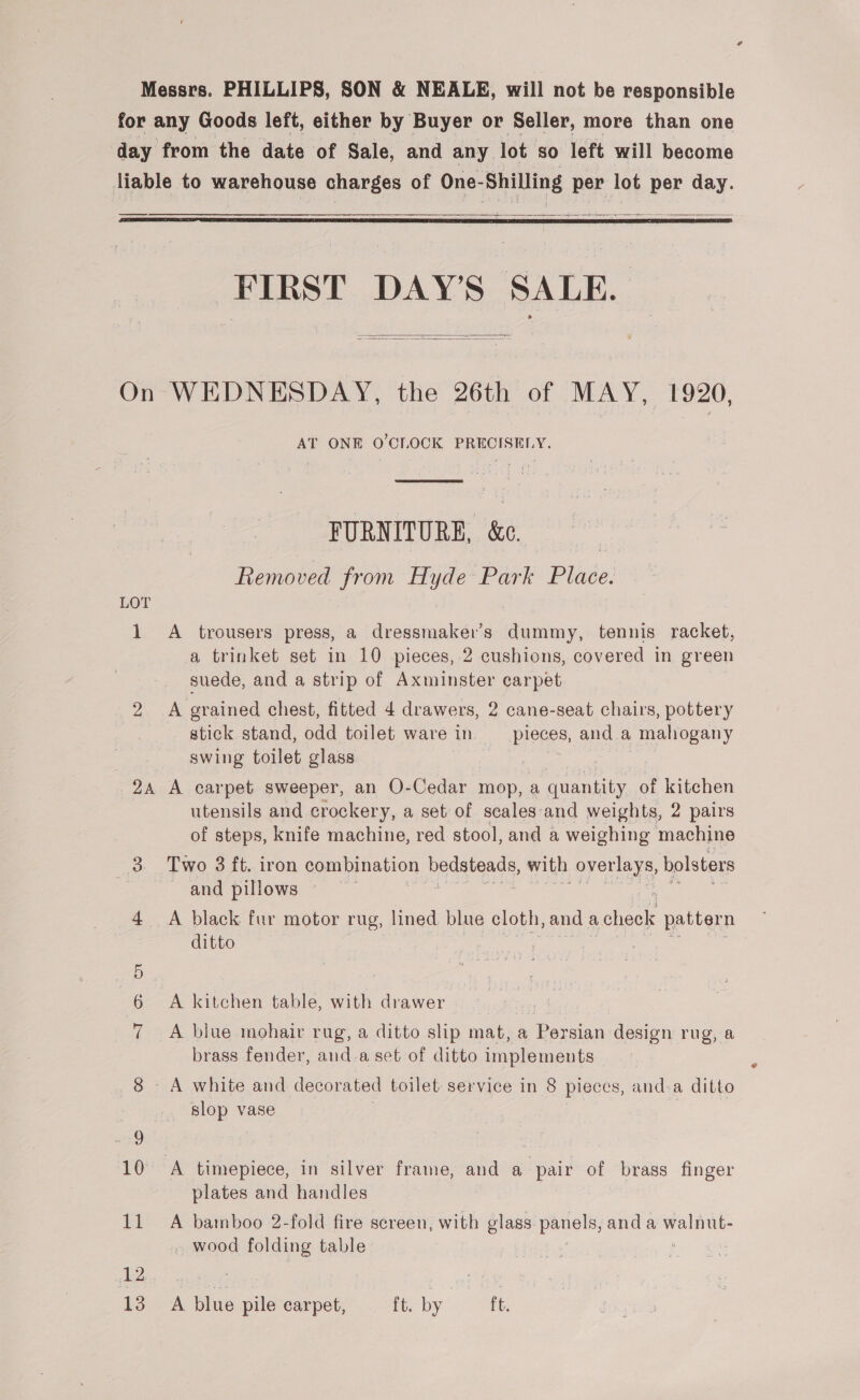 for. any Goods left, either by Buyer or Seller, more than one day from the date of Sale, and any. lot. so left will become liable to warehouse charges of One- Shilling per lot per day.  a a SSS   FIRST DAY’S SALE.   On WEDNESDAY, the 26th of MAY, 1920, AT ONE O'CLOCK PRECISELY.  FURNITURE, &amp; Removed from Hyde Park Place. LOT 1 A trousers press, a dressmaker’s dummy, tennis racket, a trinket set in 10 pieces, 2 cushions, covered in green suede, and a strip of Axminster carpet 2 A grained chest, fitted 4 drawers, 2 cane-seat chairs, pottery stick stand, odd toilet ware in pieces, and a mahogany swing toilet glass | 24 A carpet sweeper, an O-Cedar mop, a nares of kitchen utensils and crockery, a set of scales‘and weights, 2 pairs of steps, knife machine, red stool, and a weighing machine 3 Two 3 ft. iron combination eee with overlays, bolsters ; and pillows 4 A black fur motor rug, lined blue cloth, and a check pattern ditto 6 A kitchen table, with drawer 7 A blue mohair rug, a ditto slip mat, a Persian design rug, a brass fender, and.a set of ditto implements 8 A white and decorated toilet service in 8 pieces, anda ditto slop vase | POX timepiece, in silver frame, and a pair of brass finger plates and handles 11 A bamboo 2-fold fire screen, with glass panels, and a walnut- . wood folding table 12 : Mae tar