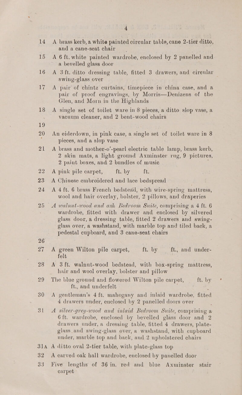 15 16 17 18 26 27 28 2M 30 ol 31A 32 33 4 and a cane-seat chair A 6 ft. white painted wardrobe, enclosed by 2 pees and. a bevelled glass door A 3ft. ditto dressing table, fitted 3 drawers, and cireular swing-glass over A pair of chintz curtains, timepiece in china case, and a pair of proof engravings, by Morris—Denizens of the Glen, and Morn in the Highlands A single set of toilet ware in 8 pieces, a ditto slop vase, a vacuum cleaner, and 2 bent-wood chairs An eiderdown, in pink case, a ane set of toilet ware in 8 pieces, and a slop vase A brass and mother-o’-pearl electric table uae brass kerb, 2 skin mats, a light ground Axminster rug, 9 pictures, ; paint boxes, and 2 bundles of music A pink pile carpet, ft. by ft. A Chinese embroidered and lace bedspread A 4 ft. 6 brass French bedstead, with wire-spring mattress, wool and hair overlay, bolster, 2 pillows, and draperies wardrobe, fitted with drawer and enclosed by silvered glass door, a dressing table, fitted 2 drawers and swing- glass over, a washstand, with marble top and tiled back, a pedestal cupboard, and 3 cane-seat chairs A green Wilton pile carpet, ft. by ft., and under- felt foes A 3 ft. walnut-wood bedstead, with box-spring mattress, hair and wool overlay, bolster and pillow The blue ground and flowered Wilton pile carpet, ft. by ft. and underfelt : A gentleman’s 4 ft. mahogany and inlaid wardrobe, fitted 4 drawers under, enclosed by 2 panelled doors over A silver-grey-wood and inlaid Bedroom Suite, comprising a 6 ft. wardrobe, enclosed by bevelled glass door and 2 drawers under, a dressing table, fitted 4 drawers, plate- glass.and swing-glass over, a washstand, with cupboard under, marble top and back, and 2 upholstered chairs A ditto oval 2-tier table, with plate-glass top A carved oak hall wardrobe, enclosed by panelled door Five lengths of 36 in. red and blue Axminster stair carpet :