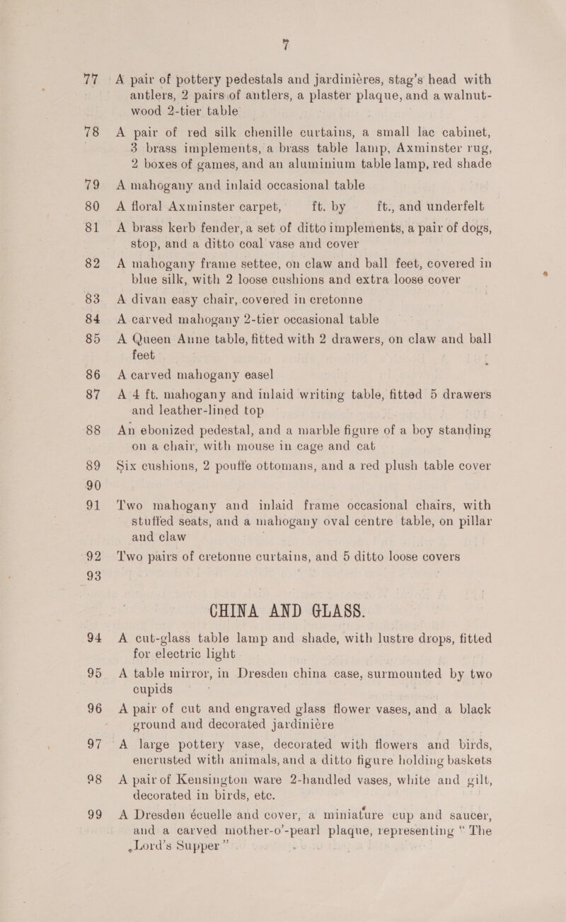 77 78 79 80 81 82 83 84 85 86 87 88 89 90 oe 92 93 94 96 97 ag 99 ¥ antlers, 2 pairs.of antlers, a plaster a and a walnut- wood 2-tier table A pair of red silk chenille curtains, a small lac cabinet, 3 brass implements, a brass table lamp, Axminster rug, 2 boxes of games, and an aluminium table lamp, red shade A mahogany and inlaid occasional table A floral Axminster carpet, ft. by ft., and underfelt A brass kerb fender, a set of ditto implements, a pair of dogs, stop, and a ditto coal’ vase and cover A mahogany frame settee, on claw and ball feet, covered in blue silk, with 2 loose cushions and extra loose cover A divan easy chair, covered in cretonne A carved mahogany 2-tier occasional table A Queen Anne table, fitted with 2 drawers, on claw and ball feet A carved mahogany easel A 4 ft. mahogany and inlaid writing table, fitted 5 drawers and leather-lined top An ebonized pedestal, and a marble figure of a boy ree on a chair, with mouse in cage and cat Six cushions, 2 poufte ottomans, and a red plush table cover Two mahogany and inlaid frame occasional chairs, with stutted seats, and a mahogany oval centre table, on pillar and claw Two pairs of cretonne curtains, and 5 ditto loose covers CHINA AND GLASS. A cut-glass table lamp and shade, with lustre drops, fitted for electric light A table mirror, in Dresden ae case, oper es = two cupids A pair of cut and engraved glass flower vases, and a black ground and decorated jardiniere encrusted with animals, and a ditto figure holding baskets A pair of Kensington ware 2-handled vases, white and gilt, decorated in birds, ete. | y ecih ee BNSC J A Dresden écuelle and cover, a miniature cup and saucer, and a carved mother-o’- “peat! plaque, eae ine The ,Lord’s Supper ” oT