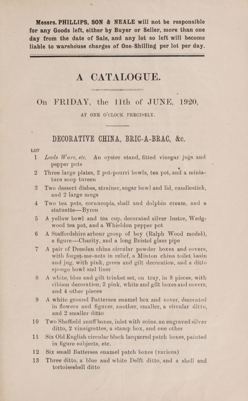   sa  A CATALOGUE. pia AALS z (SAA eRe pre ns SE    ie) 12 13 AT ONE O'CLOCK PRECISELY. DECORATIVE CHINA, BRICG-A-BRAG, &amp;c. Leeds Ware, ete. An oyster stand, fitted vinegar jugs and pepper pots Three large plates, 2 pot-pourri bowls, tea pot, and a minia- ture soup tureen Two dessert dishes, strainer, sugar bow] and lid, candlestick, and 2 large mugs Two tea pots, cornucopia, shell and dolphin cream, and a statuette—Byron A yellow bowl and tea cup, decorated silver lustre, Wedg- - wood tea pot, anda Whieldon pepper pot A Staffordshire arbour group of boy (Ralph Wood model), a figure—Charity, and a long Bristol glass pipe A pair of Dresden china circular powder boxes and covers, with forget-me-nots in relief, a Minton china toilet basin and jug, with pink, green and gilt decoration, and a ditto sponge bowl and liner A white, blue and gilt trinket set, on tray, in 8 pieces, with ribbon decoration, 3 pink, white and gilt boxes and covers, and 4 other pieces A white ground Battersea enamel box and cover, decorated in flowers and figures, another, smaller, a circular ditto, and 2 smaller ditto Two Sheffield snuff boxes, inlet with coins, an engraved silver ditto, 2 vinaigrettes, a stamp box, and one other Six Old English circular black lacquered patch boxes, painted in figure subjects, ete. Six small Battersea enamel patch vee (various) Three ditto, a blue and white Delft ditto, and a shell and tortoiseshell ditto