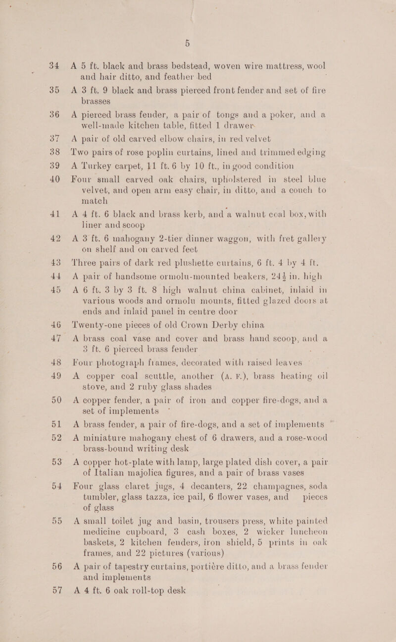 34 35 53 o4 56 5 A 5 ft. black and brass bedstead, woven wire mattress, wool and hair ditto, and feather -bed A 3 ft. 9 black and brass pierced front fender and set of fire brasses A pierced brass fender, a pair of tongs and a poker, and a well-made kitchen table, fitted 1 drawer A pair of old carved elbow chairs, in red velvet Two pairs of rose poplin curtains, lined and trimmed edging A Turkey carpet, 11 ft.6 by 10 ft., in good condition Four small carved oak chairs, upholstered in steel blue velvet, and open arm easy chair, in ditto, and a couch to match A 4 ft. 6 black and brass kerb, and ‘a walnut coal box, with liner and scoop A 3 ft. 6 mahogany 2-tier dinner waggon, with fret gallery on shelf and on carved feet Three pairs of dark red plushette curtains, 6 ft. 4 by 4 ft. A pair of handsome ormolu-mounted beakers, 24§ in. high A 6 ft. 3 by 3 ft. 8 high walnut china cabinet, inlaid in various woods and ormolu mounts, fitted glazed doors at ends and inlaid panel m centre door Twenty-one pieces of old Crown Derby china A brass coal vase and cover and brass hand scoop, and a 3 ft. 6 pierced brass fender Four photograph frames, decorated with raised leaves - | A copper coal scuttle, another (A. F.), brass heating oil stove, and 2 ruby glass shades A copper fender, a pair of iron and copper fire-dogs, and a set of implements A brass fender, a pair of fire-dogs, and a set of implements — A miniature inahogany chest of 6 drawers, and a rose-wood brass-bound writing desk A copper hot-plate with lamp, large plated dish cover, a pair of Italian majolica figures, and a pair of brass vases Four glass claret jugs, 4 decanters, 22 champagnes, soda tumbler, glass tazza, ice pail, 6 flower vases, and _ pieces of glass A small toilet jug and basin, trousers press, white painted medicine cupboard, 3 cash boxes, 2. wicker luncheon baskets, 2 kitchen fenders, iron shield, 5 prints in oak frames, and 22 pictures (various) A pair of tapestry curtains, portiere ditto, and a brass fender and implements