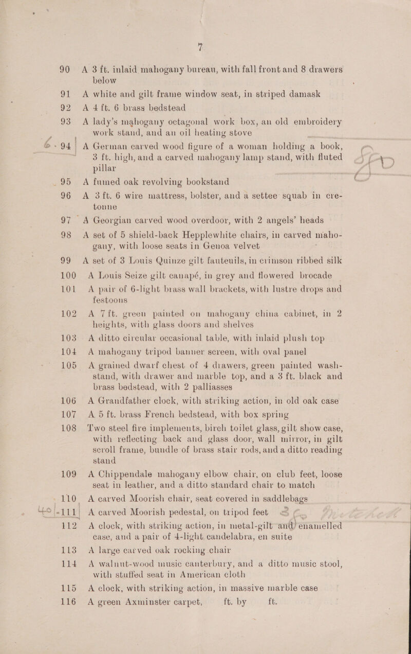 119 116 i A 3 ft. inlaid mahogany bureau, with fall front and 8 drawers below A white and gilt frame window seat, in striped damask A 4 ft. 6 brass bedstead A lady’s mahogany octagonal work box, an old embroidery work stand, and an oil heating stove 3 ft. high, and a carved mahogany lamp stand, with fluted pillar A fumed oak revolving bookstand tonne A set of 5 shield-back Hepplewhite chairs, in carved oe gany, with loose seats in Genoa velvet A set of 3 Louis Quinze gilt fauteuils, in crimson ribbed silk A Louis Seize gilt canapé, in grey and flowered brocade A pair of 6-light brass wall brackets, with lustre drops and festoous A 7ft. green painted on mahogany china cabinet, in 2 heights, with glass doors and shelves A ditto circular occasional table, with inlaid plush top A mahogany tripod banner screen, with oval panel A grained dwarf chest of 4 drawers, green painted wash- stand, with drawer and marble top, and a 3 ft. black and brass bedstead, with 2 palliasses A Grandfather clock, with striking action, in old oak case A 5 ft. brass French bedstead, with box spring Two steel fire implements, birch toilet glass, gilt show case, with reflecting back and glass door, wall mirror, in gilt scroll frame, bundle of brass stair rods, anda ditto reading stand A Chippendale mahogany elbow chair, on club feet, loose seat in leather, and a ditto standard chair to match A carved Moorish chair, seat covered in saddlebags A carved Moorish pedestal, on tripod feet | | A clock, with striking action, in metal-gilt antl) enamelled case, and a pair of 4-light. candelabra, en suite A large catved oak rocking chair A walnut-wood music canterbury, and a ditto music stool, with stuffed seat in American cloth A clock, with striking action, in massive marble case A green Axminster carpet, ft. by ft. od