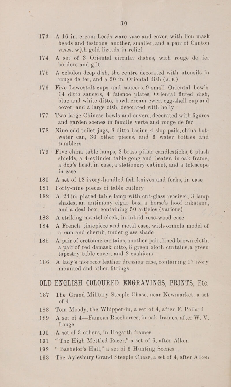 173 ee 178 Leo 180 181 182 183 184 185 186 10 A 16 in. cream Leeds ware vase and cover, with lion mask heads and festoons, another, smaller, and a pair of Canton vases, with gold lizards in relief A set of 3 Oriental circular dishes, with rouge de fer borders and gilt A celadon deep dish, the centre decorated with utensils in rouge de fer, and a 20 in. Oriental dish (A. F.) Five Lowestoft cups and saucers, 9 smal] Oriental bowls, 14 ditto saucers, 4 faience plates, Oriental fluted dish, blue and white ditto, bowl, cream ewer, egg-shell cup and cover, and a large dish, decorated with holly Two large Chinese bowls and covers, decorated with figures and garden scenes in famille verte and rouge de fer Nine odd toilet jugs, 8 ditto basins, 4 slop pails, china hot- water can, 30 other pieces, and 6 water bottles and tumblers Five china table lamps, 2 brass pillar candlesticks, 6 plush shields, a 4-cylinder table gong and_ beater, in oak frame, a dog’s head, in case, a stationery cabinet, and a telescope in case A set of 12 ivory-handled fish knives and forks, in case Forty-nine pieces of table cutlery A 24in. plated table lamp with cut-glass receiver, 3 Jamp shades, an antimony cigar box, a horse’s hoof inkstand, and a deal box, containing 50 articles (various) } A striking mantel clock, in inlaid rose-wood case A French timepiece and metal case, with-ormolu model of a ram and cherub, under glass shade A pair of cretonne curtains, another pair, lined brown cloth, a pair of red damask ditto, 8 green cloth curtains,a green tapestry table cover, and 2 cushions A lady’s morocco leather dressing case, containing 17 ivory mounted and other fittings 187 188 189 190 191 192 The Grand Military Steeple Chase, near Newmarket, a set of 4 Tom Moody, the Whipper-in, a set of 4, after F. Pollard A set of 4—Famous Racehorses, in oak frames, after W. V. Longe A set of 3 others, in Hogarth frames “The High Mettled Racer,” a set of 6, after Alken “ Bachelor’s Hall,” a set of 6 Hunting Scenes