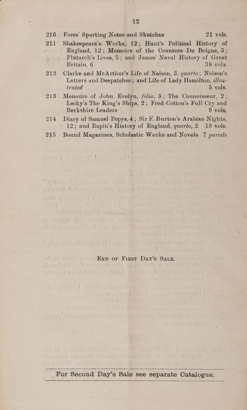 212 213 214 915 12 Fores’ Sporting Notes and Sketches | 21 vols. Shakespeare's: Works, 12; Hunt’s Political History | of Plutarch’s Lives, 5; and James’ Naval History of Great Britain, 6 38 vols. Clarke and McArthur’s Life of Nelson, 3, quarto; Nelson’s Letters and Despatches; and Life of Lady Hamilton, alus- trated 5 vols. Lecky’s The King’s Ships, 2; Fred Cotton’s Full Cry and Berkshire Leaders 9 vols. Diary of Samuel Pepys,4; Sir F. Burton’s Arabian Nights, 12; and Rapin’s History of England, quarto, 2 18 vols. Bound Magazines, Scholastic Works and Novels 7 parcels Ewnp or First Day’s SALE.