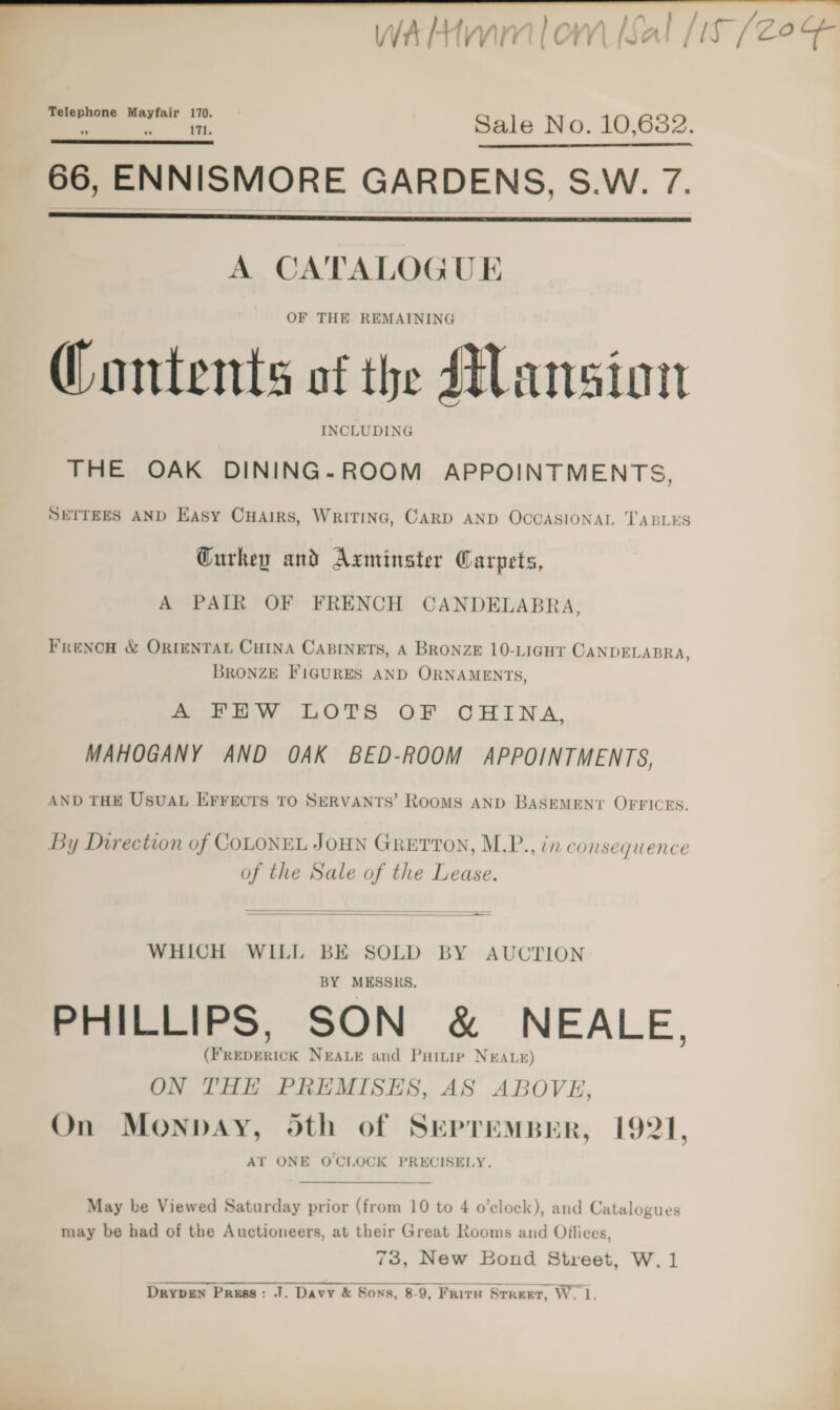   wWalHmmlom [Sal [i (20% Telephone Mayfair 170. 171. Sale No. 10,682. 66, ENNISMORE GARDENS, S.W. 7.    A CATALOGUE OF THE REMAINING @ontents of the Mansion INCLUDING THE OAK DINING-ROOM APPOINTMENTS, SETTEES AND Easy CHAirs, WRITING, CARD AND OCCASIONAL TABLES Gurkey and Axminster Carpets, A PAIR OF FRENCH CANDELABRA, Frenow &amp; ORIENTAL CHINA CABINETS, A BRONZE 10-LIGHT CANDELABRA, BRONZE FIGURES AND ORNAMENTS, aru w. LOTS OF CHINA, MAHOGANY AND OAK BED-ROOM APPOINTMENTS, AND THE USUAL EFFECTS TO SERVANTS’ RooMS AND BASEMENT OFFICES. By Direction of COLONEL JOHN GRETTON, M.P., in consequence of the Sale of the Lease. —— —— ————————  WHICH WILL BE SOLD BY AUCTION BY MESSRS, PHILLIPS, SON &amp; NEALE. (FREDERICK NEALE and Puinie NEALE) ON THE PREMISES, AS ABOVE, On MONDAY, oth of SEPTEMBER, 1921, AT ONE OCLOCK PRECISELY.  May be Viewed Saturday prior (from 10 to 4 o’elock), and Catalogues may be had of the Auctioneers, at their Great Rooms and Offices, 73, New Bond Street, W.1  DrypEn Press: J. Davy &amp; Sons, 8-9, Frirn Street, W_ e