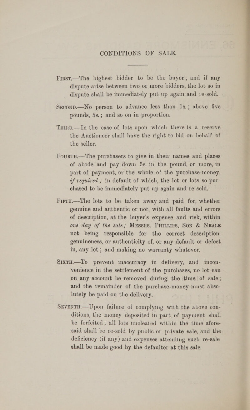 CONDITIONS OF SALI.  First.—The highest bidder to be the buyer; and if any dispute arise between two or more bidders, the lot so in dispute shall be immediately put up again and re-sold. SEconD.—No person to advance less than 1s.; above five pounds, 5s.; and so on in proportion. Tumrp.—In the case of lots upon which there is a reserve the Auctioneer shall have the right to bid on behalf of the seller. Fourtu.—the purchasers to give in their names and places of abode and pay down 5s. in the pound, or more, in part of payment, or the whole of the purchase-money, uf required ; in default of which, the lot or lots so pur- chased to be immediately put up again and re-sold. Firru.—tThe lots to be taken away and paid for, whether genuine and authentic or not, with all faults and errors of description, at the buyer’s expense and risk, within one day of the sale; Messrs. Puuuivs, Son &amp; NEALE not being responsible for the correct description, genuineness, or authenticity of, or any default or defect in, any lot ; and making no warranty whatever. SIXTH.—To prevent inaccuracy in delivery, and incon- venience in the settlement of the purchases, no lot can on any account be removed during the time of sale; and the remainder of the purchase-money must abso- lutely be paid on the delivery. SEVENTH.—Upon failure of complying with the above con- ditions, the money deposited in part. of payment shall be forfeited; all lots uncleared within the time afore- said shall be re-sold by public or private sale, and the deficiency (if any) and expenses attending such re-sale shall be made good by the defaulter at this sale. 
