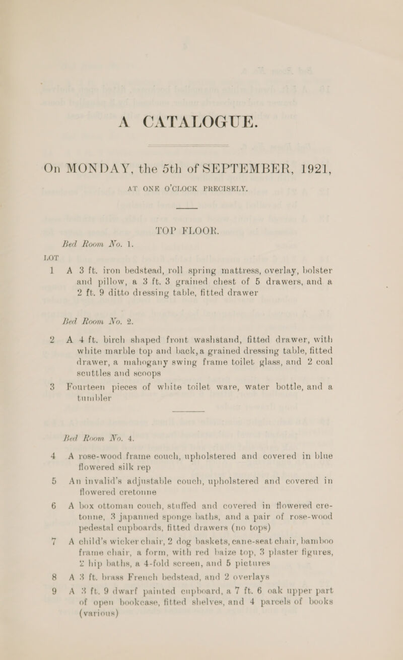 A CATALOGUE. 1 AT ONE O'CLOCK PRECISELY. TOP FLOOR. A 3 ft. iron bedstead, roll spring mattress, overlay, bolster and pillow, a 3 ft. 3 grained chest of 5 drawers, and a 2 ft. 9 ditto dressing table, fitted drawer white marble top and back,a grained dressing table, fitted drawer, a mahogany swing frame toilet glass, and 2 coal scuttles and scoops ~I tumbler A rose-wood frame couch, upholstered and covered in blue flowered silk rep An invalid’s adjustable couch, upholstered and covered in flowered cretonne A box ottoman couch, stuffed and covered in flowered cre- tonne, 3 japanned sponge baths, and a pair of rose-wood pedestal cupboards, fitted drawers (no tops) A child’s wicker chair, 2 dog baskets, cane-seat chair, bamboo frame chair, a form, with red baize top, 3 plaster figures, 2 hip baths, a 4-fold screen, and 5 pictures A 3 ft. brass French bedstead, and 2 overlays A 3 ft. 9 dwarf painted eupboard, a 7 ft. 6 oak upper part of open bookease, fitted shelves, and 4 parcels of books (various)