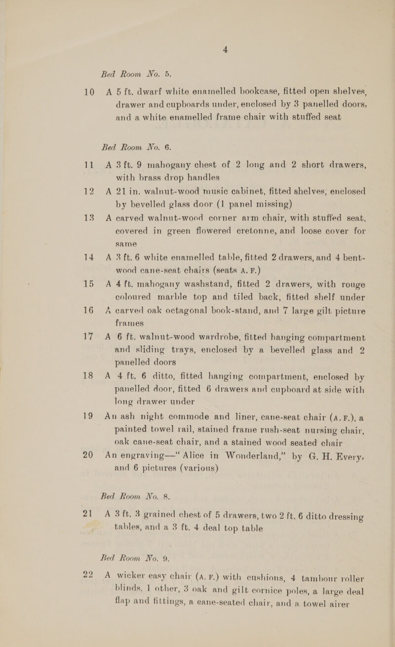 10 A 5 ft. dwarf white enamelled bookcase, fitted open shelves, drawer and cupboards under, enclosed by 3 panelled doors, and a white enamelled frame chair with stuffed seat Bed Room No. 6. 11 <A 3ft.9 mahogany chest of 2 long and 2 short drawers, with brass drop handles 12 A 21in. walnut-wood music cabinet, fitted shelves; enclosed by bevelled glass door (1 panel missing) 13. A carved walnut-wood corner arm chair, with stuffed seat, covered in green flowered cretonne, and loose cover for same 14 A 3ft.6 white enamelled table, fitted 2 drawers, and 4 bent- wood cane-seat chairs (seats A. F.) 15 <A 4ft. mahogany washstand, fitted 2 drawers, with rouge coloured marble top and tiled back, fitted shelf under 16 A carved oak octagonal book-stand, and 7 large gilt picture frames 17 A 6 ft. walnut-wood wardrobe, fitted hanging compartment and sliding trays, enclosed by a bevelled glass and 2 panelled doors 18 A 4 ft. 6 ditto, fitted hanging compartment, enclosed by panelled coor, fitted 6 drawers and cupboard at side with long drawer under 19° An ash night commode and liner, cane-seat chair (A.F.), a painted towel rail, stained frame rush-seat nursing chair, oak cane-seat chair, and a stained wood seated chair 20 An engraving—“ Alice in Wonderland,” by G. H. Every, and 6 pictures (various) Bed Room No. 8. 21. A 3ft. 3 grained chest of 5 drawers, two 2 ft. 6 ditto dressing tables, and a 3 ft. 4 deal top table Bed Room No. 9. 22 A wicker easy chair (A. F.) with cushions, 4 tambour roller blinds, 1 other, 3 oak and gilt cornice poles, a large deal flap and fittings, a cane-seated chair, and a towel airer