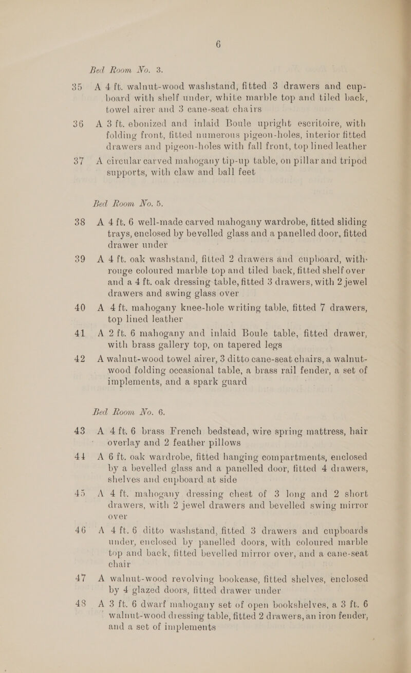 36 Syl 38 39 40 41 42 43 44 46 47 A 4 ft. walnut-wood washstand, fitted. 3 drawers and ecup- towel airer and 3 cane-seat chairs A 3 ft. ebonized and inlaid Boule upright escritoire, with folding front, fitted numerous pigeon-holes, interior fitted drawers and pigeon-holes with fall front, top lined leather A circular carved mahogany tip-up table, on pillar and tripod supports, with claw and ball feet A 4 ft. 6 well-made carved mahogany wardrobe, fitted sliding trays, enclosed by bevelled Bede and a panelled door, fitted drawer under A 4 ft. oak washstand, fitted 2 drawers and cupboard, with: rouge coloured marble top and tiled back, fitted shelf over and a 4 ft. oak dressing table, fitted 3 drawers, with 2 jewel drawers and swing glass over A 4ft. mahogany knee-hole writing table, fitted 7 drawers, top lined leather A 2 ft. 6 mahogany and inlaid Boule table, fitted drawer, with brass gallery top, on tapered legs A walnut-wood towel airer, 5 ditto cane-seat chairs, a walnut- wood folding occasional ‘table, a brass rail fender, a set of implements, and a spark guard Bed Room No. 6. A 4ft.6 brass French bedstead, wire spring mattress, hair overlay and 2 feather pillows A 6 ft. oak wardrobe, fitted hanging compartments, enclosed by a bevelled glass and a panelled door, fitted 4 drawers, shelves and cupboard at side A 4 ft. mahogany. dressing chest of 3 long and 2 short drawers, with 2 jewel drawers and bevelled swing mirror over A 4ft.6 ditto washstand, fitted 3 drawers and cupboards under, enclosed by panelled doors, with coloured marble top and back, fitted bevelled mirror over, and a cane-seat chair A walnut-wood revolving bookease, fitted shelves, enclosed by 4 glazed doors, fitted drawer under walnut-wood dressing table, fitted 2 drawers, an iron fender, and a set of implements 