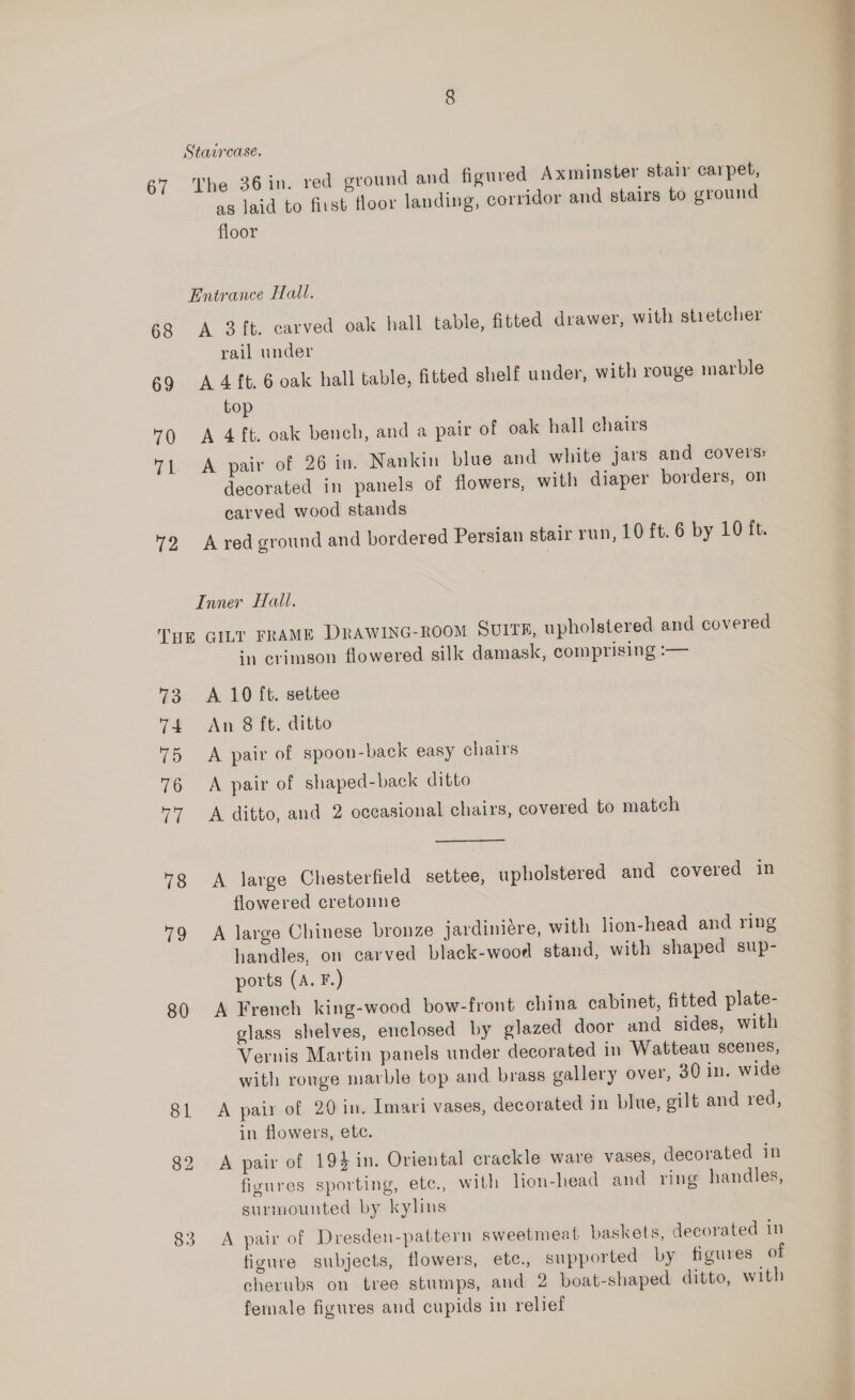 Staircase. 67 The 36in. red ground and figured Axminster stair carpet, as laid to first floor landing, corridor and stairs to ground floor Entrance Hall. 68 A 3 ft. carved oak hall table, fitted drawer, with stretcher 69 A 4 ft. 6 oak hall table, Gtted shelf under, with rouge marble top 0 <A 4 ft. oak bench, and a pair of oak hall chairs 71 A pair of 26 in. Nankin blue and white jars and covers decorated in panels of flowers, with diaper borders, on carved wood stands 2 Ared ground and bordered Persian stair run, 10 ft. 6 by 10 ft. Inner Hall. THE GILT FRAME DRAWING-ROOM SUITE, upholstered and covered ‘1 crimson flowered silk damask, comprising :— 73 A 10 ft. settee 74 An 8 ft. ditto 75 A pair of spoon-back easy chairs 76 <A pair of shaped-back ditto '7 A ditto, and 2 occasional chairs, covered to match flowered cretonne 79 A large Chinese bronze jardiniere, with lion-head and ring handles, on carved black-wood stand, with shaped sup- ports (A. F.) 80 A French king-wood bow-front china cabinet, fitted plate- glass shelves, enclosed by glazed door and sides, with Vernis Martin panels under decorated in Watteau scenes, with rouge marble top and brass gallery over, 30 in. wide 81 <A pair of 20 in. Imari vases, decorated in blue, gilt and red, in flowers, etc. 82 A pair of 194 in. Oriental crackle ware vases, decorated in figures sporting, ete., with lion-head and ring handles, surmounted by kylins 83 A pair of Dresden-pattern sweetmeat baskets, decorated in figure subjects, flowers, etc., supported by figures of cherubs on tree stumps, and 2 boat-shaped ditto, with female figures and cupids in relief 