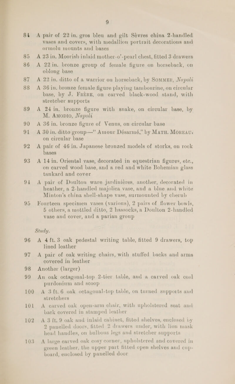  84 85 86 87 88 89 93 94 95 9 A pair of 22 in. gros bleu and gilt Sévres china 2-handled vases and covers, with medallion portrait decorations and ormolu mounts and bases A 23 in. Moorish inlaid mother-o’-pearl chest, fitted 3 drawers A 22in. bronze group of female figure on horseback, on oblong base A 22 in. ditto of a warrior on horseback, by Sommer, NVapol A 36 in. bronze female figure playing tambourine, on circular base, by J. FrERE, on carved black-wood stand, with stretcher supports A 24 in. bronze figure with snake, on circular base, by M. Amopio, Napol A 36 in. bronze figure of Venus, on circular base A 30 in. ditto group—“ Amour Désarmé,” by Maru. Moreau; on circular base A pair of 46 in. Japanese bronzed models of storks, on rock bases A 14 in. Oriental vase, decorated in equestrian figures, etc., on carved wood base, and a red and white Bohemian glass tankard and cover A pair of Doulton ware jardiniéres, another, decorated in heather, a 2-handled majolica vase, and a blue and white Minton’s china shell-shape vase, surmounted by cherub Fourteen specimen vases (various), 2 pairs of flower bowls, 5 others, a mottled ditto, 2 hassocks,a Doulton 2-handled vase and cover, and a parian group Study. A 4ft.3 oak pedestal writing table, fitted 9 drawers, top lined leather A pair of oak writing chairs, with stuffed backs and arms covered in leather Another (larger) An oak octagonal-top 2-tier table, aud a carved oak coal purdonium and scoop A 3 ft.6 oak octagonal-top table, on turned supports and stretchers A carved oak open-arm chair, with upholstered seat and back covered in stamped leather A 3 ft. 9 oak and inlaid cabinet, fitted shelves, enclosed by 2 panelled doors, fitted 2 drawers under, with lion mask head handles, on bulbous legs and stretcher supports A large carved oak cosy corner, upholstered and covered in green leather, the upper part fitted open shelves and cup- board, enclosed by panelled door