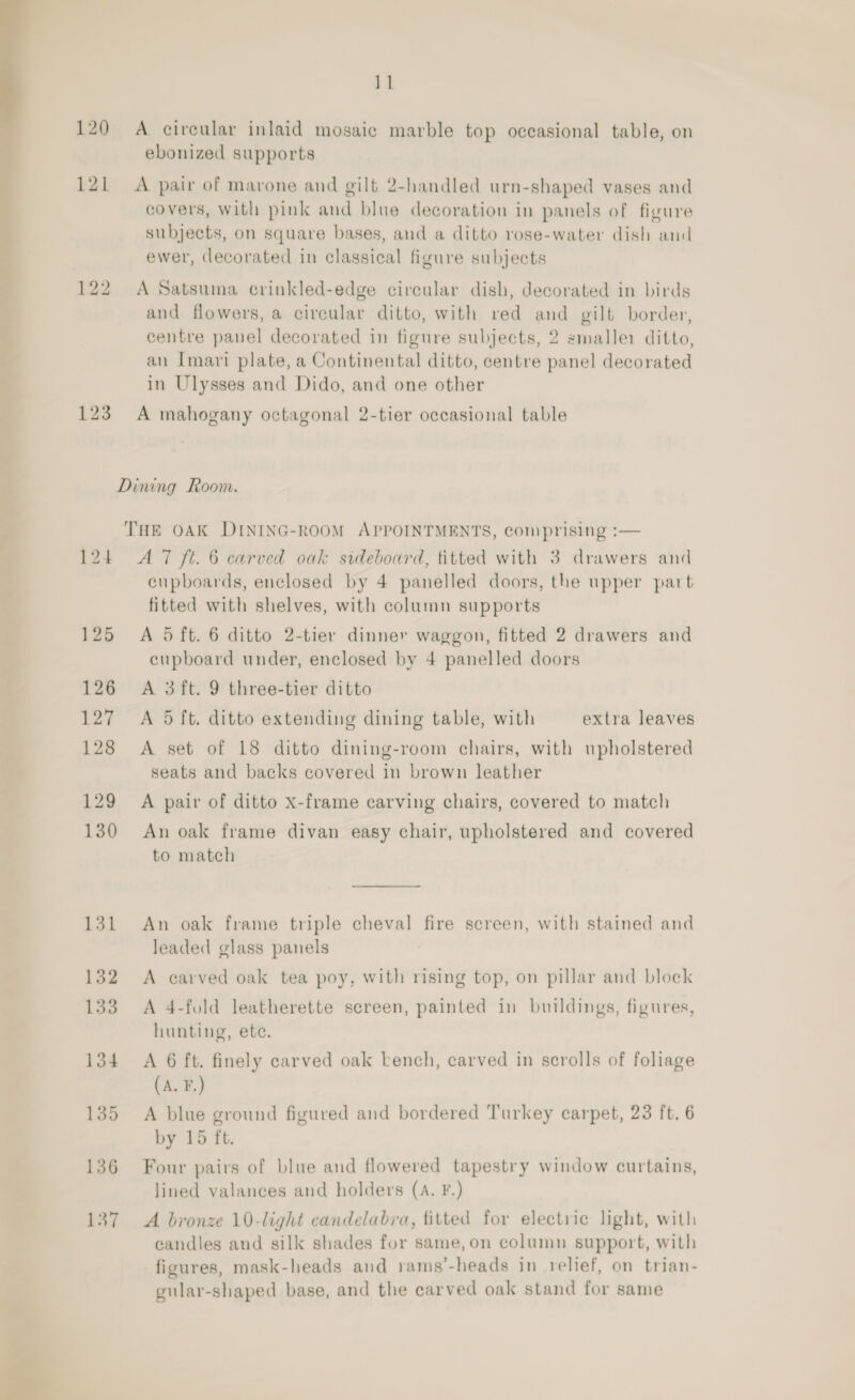 subjects, on square bases, and a ditto rose-water dish and ewer, decorated in classical figure subjects 122 A Satsuma crinkled-edge circular dish, decorated in birds and flowers, a circular ditto, with red and gilt border, centre panel decorated in figure subjects, 2 smaller ditto, ; an Imari plate, a Continental ditto, centre panel decorated in Ulysses and Dido, and one other 123 A mahogany octagonal 2-tier occasional table 11 120 A circular inlaid mosaic marble top occasional table, on ebonized supports 121 A pair of marone and gilt 2-handled urn-shaped vases and 4 7 Dining Room. THE OAK DINING-ROOM APPOINTMENTS, comprising :— 124 AT ft. 6 carved oak sideboard, titted with 3 drawers and cupboards, enclosed by 4 panelled doors, the upper part fitted with shelves, with column supports 125 A dft. 6 ditto 2-tier dinner waggon, fitted 2 drawers and cupboard under, enclosed by 4 panelled doors 126 A 3ft. 9 three-tier ditto 127 <A 5 ft. ditto extending dining table, with extra leaves 128 A set of 18 ditto dining-room chairs, with upholstered seats and backs covered in brown leather 129 A pair of ditto x-frame carving chairs, covered to match 130 An oak frame divan easy chair, upholstered and covered to match 131 An oak frame triple cheval fire screen, with stained and leaded glass panels : 132 A carved oak tea poy, with rising top, on pillar and block 133 A 4-fold leatherette screen, painted in buildings, figures, hunting, ete. 134 A 6 ft. finely carved oak bench, carved in scrolls of foliage (A. F.) 135 A blue ground figured and bordered Turkey carpet, 23 ft. 6 by 15 ft. 136 Four pairs of blue and flowered tapestry window curtains, lined valances and holders (A. F.) 137 A bronze 10-light candelabra, titted for electric light, with candles and silk shades for same, on column support, with figures, mask-heads and rams’-heads in relief, on trian- gular-shaped base, and the carved oak stand for same 
