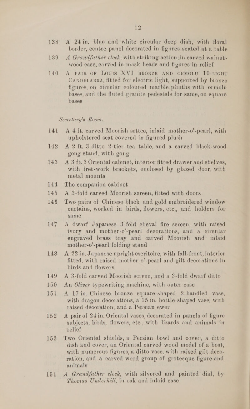 193 ad 138 <A 24in, blue and white circular deep dish, with floral border, centre panel decorated in figures seated at a table 139 A Grandfather clock, with striking action, in carved walnut- wood case, carved in mask heads and figures in relief 140 A parr oF Louis XVI BRONZE AND oORMOLU 10-liGHT CANDELABRA, fitted for electric light, supported by bronze bases, and the fluted granite pedestals for same, on square bases Secretary's Room. 141 A 4 ft. carved Moorish settee, inlaid mother-o’-pear], with upholstered seat covered in figured plush 142 A 2 ft. 3 ditto 2-tier tea table, and a carved black-wood gong stand, with gong 143 A 3 ft. 3 Oriental cabinet, interior fitted drawer and shelves, with fret-work brackets, enclosed by glazed door, with metal mounts 144 The companion cabinet 145 <A 3-fold carved Moorish screen, fitted with doors 146 ‘Two pairs of Chinese black and gold embroidered window curtains, worked in birds, flowers, ete., and holders for same 147 A dwarf Japanese 3-fold cheval fire screen, with raised ivory and mother-o’'-pearl decorations, and a circular engraved brass tray and carved Moorish and inlaid mother-o’-pearl folding stand 148 A 22 in. Japanese upright escritoire, with fall-front, interior fitted, with raised mother-o’-pearl and gilt decorations in birds and flowers 149 <A 8-fold carved Moorish sereen, and a 3-fold dwarf ditto 150 An Oliver typewriting machine, with outer case 151 A 17in. Chinese bronze square-shaped 2-handled vase, with dragon decorations, a 15 in. bottle-shaped vase, with raised decoration, and a Persian ewer 152 A pairof 24in. Oriental vases, decorated in panels of figure subjects, birds, flowers, etc., with lizards and animals in relief 153 Two Oriental shields, a Persian bowl and cover, a ditto dish and cover, an Oriental carved wood model of a boat, with numerous figures, a ditto vase, with raised gilt deco- ration, and a carved wood group of grotesque figure and animals 154 <A Grandfather clock, with silvered and painted dial, by Thomas Underhill, in oak and inlaid case
