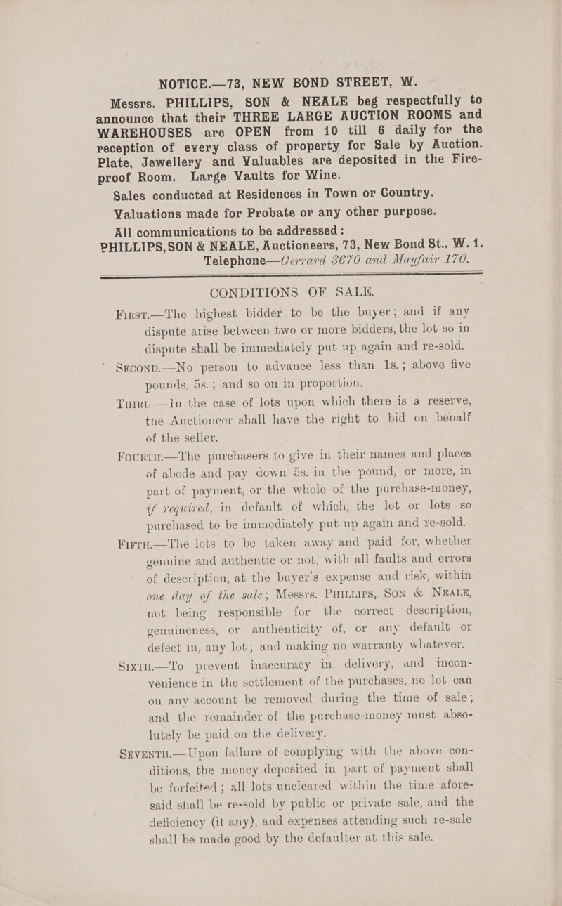 NOTICE.—73, NEW BOND STREET, W. Messrs. PHILLIPS, SON &amp; NEALE beg respectfully to announce that their THREE LARGE AUCTION ROOMS and WAREHOUSES are OPEN from 10 till 6 daily for the reception of every class of property for Sale by Auction. Plate, Jewellery and Valuables are deposited in the Fire- proof Room. Large Vaults for Wine. Sales conducted at Residences in Town or Country. Valuations made for Probate or any other purpose. All communications to be addressed : PHILLIPS,SON &amp; NEALE, Auctioneers, 73, New Bond St.. W. 1. Telephone—Gerrard 3670 and Mayfair 170.     CONDITIONS OF SALE. First.—The highest bidder to be the buyer; and if any dispute arise between two or more bidders, the lot so in dispute shall be immediately put up again and re-sold. Seconp.—No person to advance less than 1s.; above five pounds, 5s.; and so on in proportion. THirt —Iin the case of lots upon which there 1s a reserve, tne Auctioneer shall have the right to bid on benalf of the seller. Fourrn.—tThe purchasers to give in their names and places of abode and pay down 5s. in the pound, or more, in part of payment, or the whole of the purchase-money, if required, in default of which, the lot or lots so purchased to be immediately put up again and re-sold. Firru.—the lots to be taken away and paid for, whether genuine aud authentic or not, with all faults and errors of description, at the buyer’s expense and risk, within one day of the sale; Messrs. Puitiips, Son &amp; NEALE, not being responsible for the correct description, genuineness, or authenticity of, or any default or defect in, any lot; and making no warranty whatever. Sixtu.—To prevent inaccuracy in delivery, and incon- venience in the settlement of the purchases, no lot can on any account be removed during the time of sale; and the remainder of the purchase-money must abso- lutely be paid on the delivery. Szvenru.—Upon failure of complying with the above con- ditions, the money deposited in part of payment shall be forfeited ; all lots uncleared within the time afore- said shall be re-sold by public or private sale, and the deficiency (it any), and expenses attending such re-sale shall be made good by the defaulter at this sale.