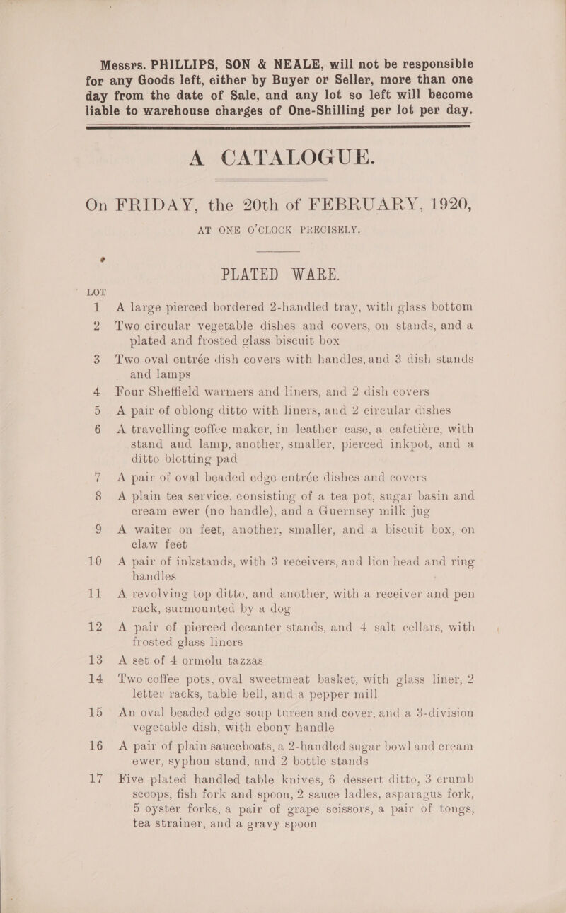 Messrs. PHILLIPS, SON &amp; NEALE, will not be responsible for any Goods left, either by Buyer or Seller, more than one day from the date of Sale, and any lot so left will become liable to warehouse charges of One-Shilling per lot per day.   A CATALOGUE.   On FRIDAY, the 20th of FEBRUARY, 1920, AT ‘ONE’ 0 CLOCK PRECISELY. PLATED WARK. 1 A large pierced bordered 2-handled tray, with glass bottom 2 Two circular vegetable dishes and covers, on stands, and a plated and frosted glass biscuit box 3. Two oval entrée dish covers with handles,and 3 dish stands and lamps Four Sheffield warmers and liners, and 2 dish covers 5 A pair of oblong ditto with liners, and 2 circular dishes 6 A travelling coffee maker, in leather case, a cafetiere, with stand and lamp, another, smaller, pierced inkpot, and a ditto blotting pad 7 A pair of oval beaded edge entrée dishes and covers 8 A plain tea service, consisting of a tea pot, sugar basin and cream ewer (no handle), and a Guernsey milk jug 9 A waiter on feet, another, smaller, and a biscuit box, on claw feet 10 A pair of inkstands, with 3 receivers, and hon head and ring handles | 11 A revolving top ditto, and another, with a receiver and pen rack, surmounted by a dog 12 A pair of pierced decanter stands, and 4 salt cellars, with frosted glass liners 13 A set of + ormolu tazzas 14 Two coffee pots, oval sweetmeat basket, with glass liner, 2 letter racks, table bell, and a pepper mill 15 An oval beaded edge soup tureen and cover, and a 3-division vegetable dish, with ebony handle 16 A pair of plain sauceboats, a 2-handled sugar bowl and cream ewer, syphon stand, and 2 bottle stands 17 Five plated handled table knives, 6 dessert ditto, 3 crumb scoops, fish fork and spoon, 2 sauce ladles, asparagus fork, o oyster forks, a pair of grape scissors, a pair of tongs, tea strainer, and a gravy spoon
