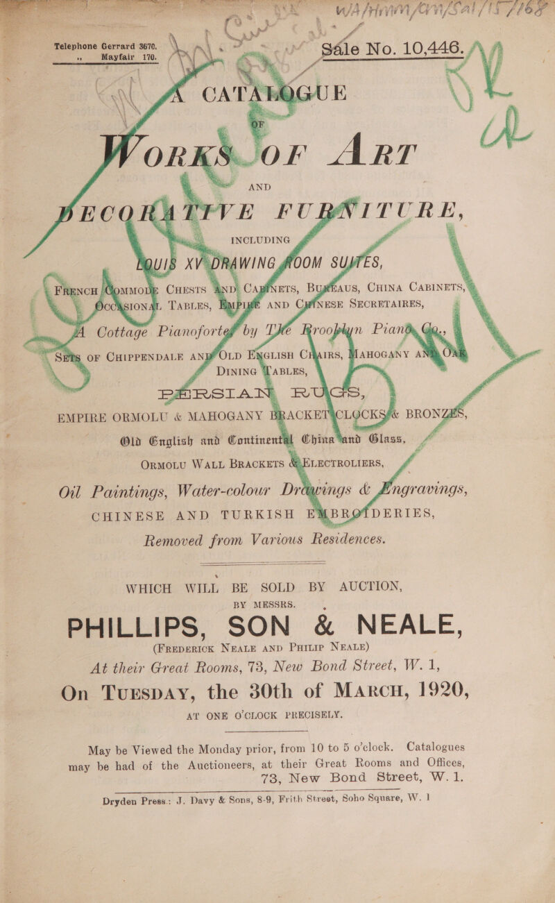          +] % PT ; wal Hn Ansal Bi i / Telephone Gerrard 3670, An oo 170. pause A TABLES,    LF BNCH | Hommon ~ OccAsIons y)   WHICH WILL BE SOLD BY AUCTION, MESSRS. PHILLIPS, SON &amp; NEALE, ee NEALE AND Pattie NEALE) At their Great Rooms, 73, New Bond Street, W. 1, On Turspay, the 30th of Marcu, 1920, AT ONE O'CLOCK PRECISELY. May be Viewed the Monday prior, from 10 to 5 o'clock. Catalogues may be had of the muevioncer, at their Great Rooms and Offices, 78, New Bond Street, W.1.  Dryden Press: J. Davy &amp; Sons, 8-9, Frith ‘Street, Soho Square, W. |