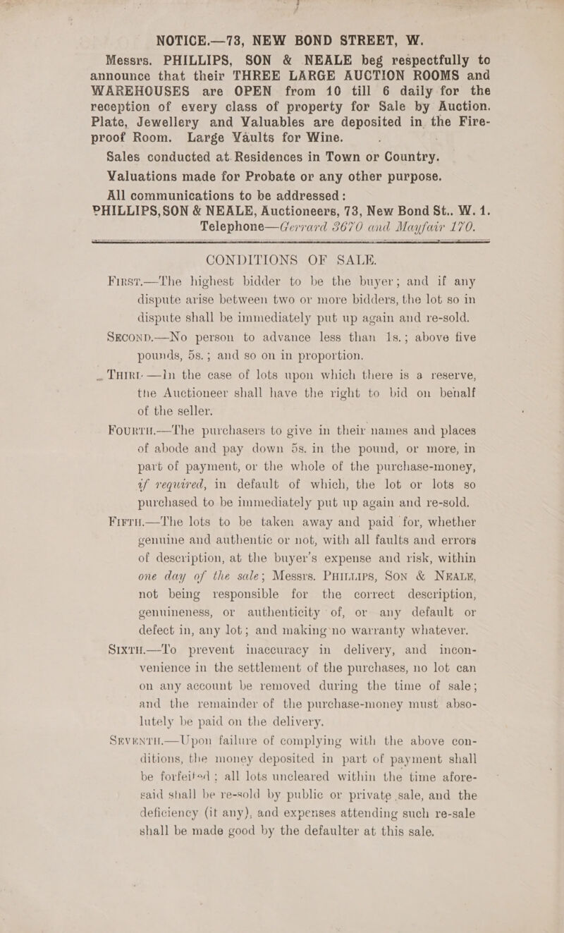 Vena NOTICE.—73, NEW BOND STREET, W. Messrs. PHILLIPS, SON &amp; NEALE beg respectfully to announce that their THREE LARGE AUCTION ROOMS and WAREHOUSES are OPEN from 10 till 6 daily for the reception of every class of property for Sale by Auction. Plate, Jewellery and Valuables are deposited in the Fire- proof Room. Large Vaults for Wine. Sales conducted at. Residences in Town or cinta Valuations made for Probate or any other purpose. All communications to be addressed: PHILLIPS, SON &amp; NEALE, Auctioneers, 73, New Bond St.. W. 1. Telephone—Gerrard 3670 and Mayfair 170.   CONDITIONS OF SALE. First.—The highest bidder to be the buyer; and if any dispute arise between two or more bidders, the lot so in dispute shall be immediately put up again and re-sold. SECOND.—No person to advance less than 1s.; above five pounds, 5s.; and so on in proportion. _ THIrt —In the case of lots upon which there is a reserve, the Auctioneer shall have the right to bid on benalf of the seller. Fourru.—The purchasers to give in their names and places of abode and pay down 5s. in the pound, or more, in part of payment, or the whole of the purchase-money, uf required, in default of which, the lot or lots so purchased to be immediately put up again and re-sold. Firru.—The lots to be taken away and paid for, whether genuine and authentic or not, with all faults and errors of description, at the buyer's expense and risk, within one day of the sale; Messrs. PHiniirs, Son &amp; NEALE, not being responsible for the correct description, genuineness, or authenticity of, or any default or defect in, any lot; and making’ no warranty whatever. Sixrty.—To prevent imaccuracy in delivery, and incon- venience in the settlement of the purchases, no lot can on any account be removed during the time of sale; and the remainder of the purchase-money must abso- lutely be paid on the delivery. Sevenru.—Upon failure of complying with the above con- ditions, the money deposited in part of payment shall be forfeited ; all lots uncleared within the time afore- said shall be re-sold by public or private sale, and the deficiency (it any), and expenses attending such re-sale shall be made good by the defaulter at this sale.