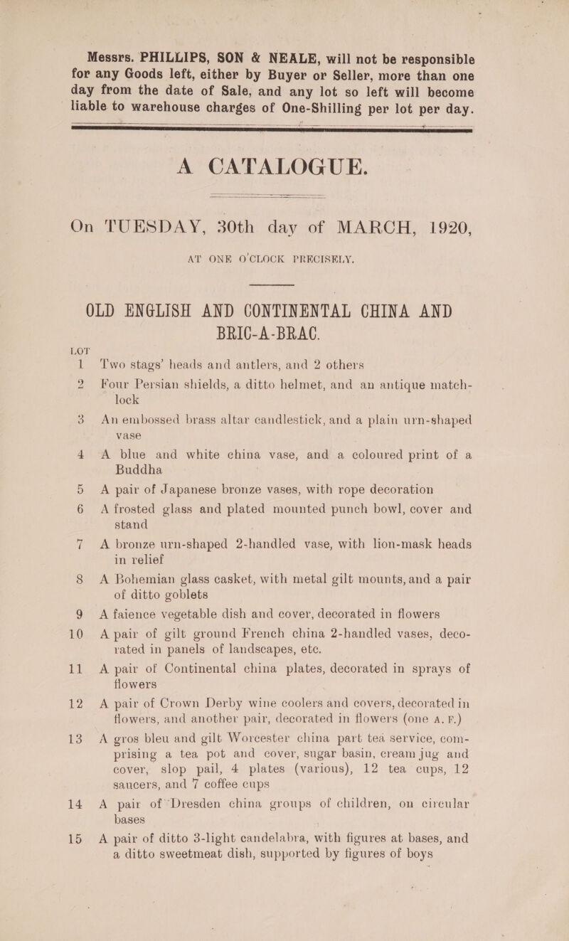 Messrs. PHILLIPS, SON &amp; NEALE, will not be responsible for any Goods left, either by Buyer or Seller, more than one day from the date of Sale, and any lot so left will become liable to warehouse charges of One-Shilling per lot per day. ae ——_—-—  A CATALOGUE. -   On TUESDAY, 30th day of MARCH, 1920, AT ONE O CLOCK PRECISELY, OLD ENGLISH AND CONTINENTAL CHINA AND BRIC-A-BRAC. LOT 1 ‘Two stags’ heads and antlers, and 2 others 2 Four Persian shields, a ditto helmet, and an antique match- lock | 3 Anembossed brass altar candlestick, and a plain urn-shaped vase 4 A blue and white china vase, and a coloured print of a Buddha 5 A pair of Japanese bronze vases, with rope decoration 6 &lt;A frosted glass and plated mounted punch bowl, cover and stand A bronze urn-shaped 2-handled vase, with lion-mask heads in relief 8 A Bohemian glass casket, with metal gilt mounts, and a pair of ditto goblets 9 A faience vegetable dish and cover, decorated in flowers ~]I 10 Apair of gilt ground French china 2-handled vases, deco- rated in panels of landscapes, etc. 11 A pair of Continental china plates, decorated in sprays of flowers ; 7 12 A pair of Crown Derby wine coolers and covers, decorated in flowers, and another pair, decorated in flowers (one A. Ff.) 13 A gros bleu and gilt Worcester china part tea service, com- prising a tea pot and cover, sugar basin, cream jug and cover, slop pail, 4 plates (various), 12 tea cups, 12 saucers, and 7 coffee cups 14 A pair of Dresden china groups of children, on circular bases 15 A pair of ditto 3-light candelabra, with figures at bases, and a ditto sweetmeat dish, supported by figures of boys