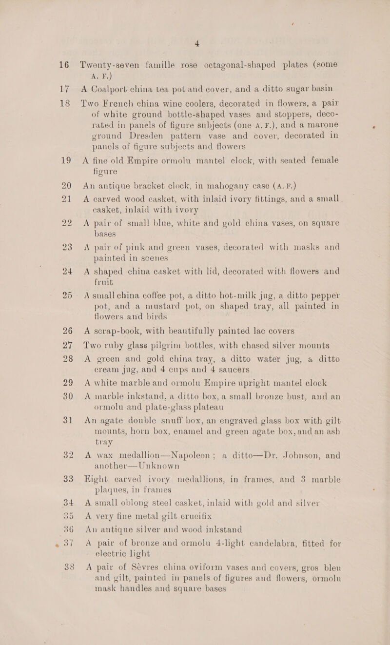 16 17 18 bo oO 24 +4 Twenty-seven famille rose octagonal-shaped plates (some A. F.) A Coalport china tea pot and cover, and a ditto sugar basin Two French china wine coolers, decorated in flowers, a pair of white ground bottle-shaped vases and stoppers, deco- rated in panels of figure subjects (one A. F.), and a marone ground Dresden pattern vase and cover, decorated in panels of figure subjects and flowers A fine old Empire ormolu mantel clock, with seated female figure An antique bracket clock, in mahogany case (A. F.) A carved wood casket, with inlaid ivory fittings, and a small casket, inlaid with ivory A pair of small blue, white and gold china vases, on square bases A pair of pink and green vases, decorated with masks and painted in scenes A shaped china casket with lid, decorated with flowers and fruit A small china coffee pot, a ditto hot-milk jug, a ditto pepper pot, and a mustard pot, on shaped tray, all painted in flowers and birds A scrap-book, with beautifully painted lac covers Two ruby glass pilgrim bottles, with chased silver mounts A green and gold china tray, a ditto water jug, a ditto cream jug, and 4 cups and 4 saucers A white marble and ormolu Empire upright mantel clock A marble inkstand, a ditto box, a small bronze bust, and an ormolu and plate-glass plateau An agate double snuff box, an engraved glass box with gilt mounts, horn box, enamel and green agate box, and an ash tray A wax medallion—Napoleon; a ditto—Dr. Johnson, and another—Unknown Hight carved ivory medallions, in frames, and 3 marble plaques, in frames A small oblong steel casket, inlaid with gold and silver A very fine metal gilt crucifix An antique silver and wood inkstand A pair of bronze and ormolu 4-hght candelabra, fitted for electric light | A pair of Sevres china oviform vases and covers, gros bleu and gilt, painted in panels of figures and flowers, ormolu mask handles and square bases