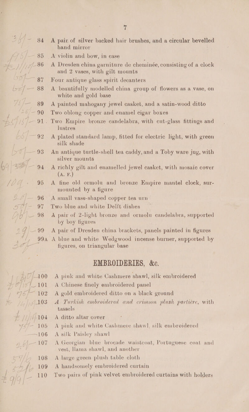 a9 TACT F102 104 “AOD ~ 1.07, 108 109 110 7 A pair of silver backed hair brushes, and a circular ve hand mirror A. violin and bow, in case A Dresden china garniture de cheminee, consisting of a clock and 2 vases, with gilt mounts Four antique glass spirit decanters A beautifully modelled china group of flowers as a vase, on white and gold base A painted mahogany jewel casket, and a satin-wood ditto Two oblong copper and enamel cigar boxes lustres A plated standard lamp, fitted for electric light, with green silk shade An antique turtle-shell tea caddy, and a Toby ware jug, with silver mounts A richly gilt and enamelled jewel casket, with mosaic cover (A. F.) A fine old ormolu and bronze Empire mantel cloek, sur- mounted by a figure A small vase-shaped copper tea urn Two blue and white Delft dishes A pair of 2-light bronze and ormolu candelabra, supported by boy figures A pair of Dresden china brackets, panels painted in figures A blue and white Wedgwood incense burner, supported by figures, on triangular base HMBROIDERIES, &amp;e. A pink and white Cashmere shawl, silk embroidered A Chinese finely embroidered panel A gold embroidered ditto on a black ground A Turkish embroidered and crvmson plush portrere, with tassels A ditto altar cover A pink and white Cashmere shawl, silk embroidered A silk Paisley shawl A Georgian blue brocade waistcoat, Portuguese coat and vest, llama shawl, and another A large green plush table cloth A handsomely embroidered curtain Two pairs of pink velvet embroidered curtains with holders