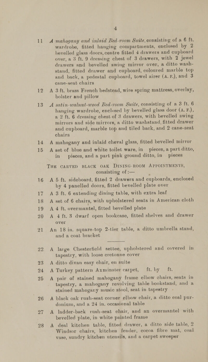 11 12 13 14 15 27 28 4 A mahogany and inlaid Bed-room Suite, consisting of a 6 ft. wardrobe, fitted hanging compartments, enclosed by 2 bevelled glass doors, centre fitted 4 drawers and cupboard over, a 3 ft. 9 dressing chest of 3 drawers, with 2 jewel drawers and bevelled swing mirror over, a ditto wash- stand, fitted drawer and cupboard, coloured marble top and back, a pedestal cupboard, towel airer (A. F.), and 3 cane-seat chairs A 3 ft. brass French bedstead, wire spring mattress, overlay, bolster and pillow A satin-walnut-wood Bed-room Suite, consisting of a 3 ft. 6 hanging wardrobe, enclosed by bevelled glass door (A. F.), a 2 ft. 6 dressing chest of 3 drawers, with bevelled swing mirrors and side mirrors, a ditto washstand, fitted drawer and cupboard, marble top and tiled back, and 2 cane-seat chairs A mahogany and inlaid cheval glass, fitted bevelled mirror A set of blue and white toilet ware, in pieces, a part ditto, in pieces, and a part pink ground ditto, in pieces consisting of :— é A 5 ft. sideboard, fitted 2 drawers and cupboards, enclosed by 4 panelled doors, fitted bevelled plate over A 3 ft. 6 extending dining table, with extra leaf A set of 6 chairs, with upholstered seats in American cloth A 4 ft. overmantel, fitted bevelled plate A 4 ft. 3 dwarf open bookcase, fitted shelves and drawer over An 18 in. square-top 2-tier table, a ditto umbrella stand, and a coat bracket A large Chesterfield settee, upholstered and covered in tapestry, with loose cretonne cover A ditto divan easy chair, en suite A Turkey pattern Axminster carpet, ft. by — ft. A pair of stained mahogany frame elbow chairs, seats in tapestry, a mahogany revolving table bookstand, and a stained mahogary music stool, seat in tapestry A black oak rush-seat corner elbow chair, a ditto coal pur- donium, and a 24 in. occasional table A ladder-back rush-seat chair, and an overmantel with bevelled plate, in white painted frame A deal kitchen table, fitted drawer, a ditto side table, 2 Windsor chairs, kitchen fender, cocoa fibre mat, coal vase, sundry kitchen utensils, and a carpet sweeper