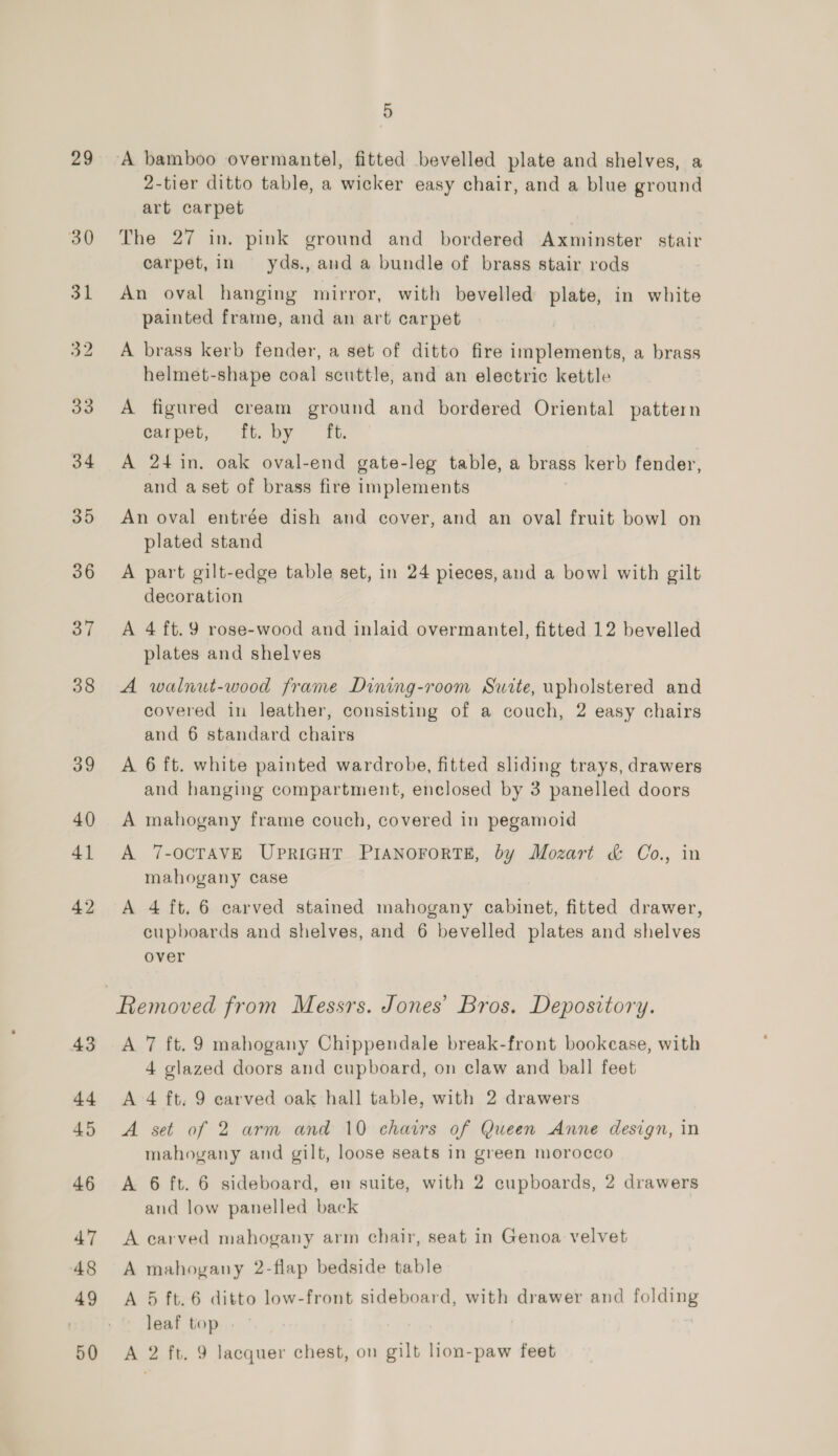 29 38 39 40 41 42 5 ‘A bamboo overmantel, fitted bevelled plate and shelves, a 2-tier ditto table, a wicker easy chair, and a blue ground art carpet The 27 in. pink ground and bordered Axminster stair carpet, in yds., and a bundle of brass stair rods An oval hanging mirror, with bevelled plate, in white painted frame, and an art carpet A brass kerb fender, a set of ditto fire implements, a brass helmet-shape coal scuttle, and an electric kettle A figured cream ground and bordered Oriental pattern carpet, ft. by ft. A 24 in. oak oval-end gate-leg table, a brass kerb fender, and a set of brass fire implements An oval entrée dish and cover, and an oval fruit bowl on plated stand A part gilt-edge table set, in 24 pieces, and a bowl with gilt decoration A 4 ft. 9 rose-wood and inlaid overmantel, fitted 12 bevelled plates and shelves A walnut-wood frame Dining-room Suite, upholstered and covered in leather, consisting of a couch, 2 easy chairs and 6 standard chairs A 6 ft. white painted wardrobe, fitted sliding trays, drawers and hanging compartment, enclosed by 3 panelled doors A mahogany frame couch, covered in pegamoid A 7-OCTAVE UPRIGHT PIANOFORTE, by Mozart &amp; Co., in mahogany case A 4 ft. 6 carved stained mahogany cabinet, fitted drawer, cupboards and shelves, and 6 bevelled plates and shelves over A 7 ft. 9 mahogany Chippendale break-front bookcase, with 4 glazed doors and cupboard, on claw and ball feet A 4 ft, 9 carved oak hall table, with 2 drawers A set of 2 arm and 10 chairs of Queen Anne design, in mahogany and gilt, loose seats in green morocco A 6 ft. 6 sideboard, en suite, with 2 cupboards, 2 drawers and low panelled back A carved mahogany arm chair, seat in Genoa velvet A mahogany 2-flap bedside table A 5 ft. 6 ditto low-front sideboard, with drawer and folding leaf top A 2 ft. 9 lacquer chest, on gilt lion-paw feet