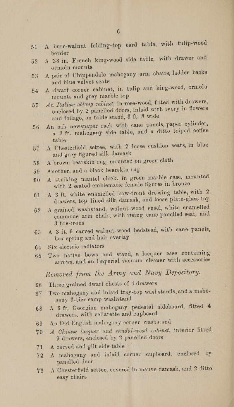 51 52 53 54 55 56 BT 58 59 60 61 62 63 64 65 66 67 68 69 70 gh 72 73 6 A burr-walnut folding-top card table, with tulip-wood border A 38 in. French king-wood side table, with drawer and ormolu mounts A pair of Chippendale mahogany arm chairs, ladder backs and blue velvet seats A dwarf corner cabinet, in tulip and king-wood, ormolu mounts and grey marble top An Italian oblong cabinet, in rose-wood, fitted with drawers, enclosed by 2 panelled doors, inlaid with ivory in flowers and foliage, on table stand, 3 ft. 8 wide An oak newspaper rack with cane panels, paper cylinder, a 3 ft. mahogany side table, and a ditto tripod coffee table A Chesterfield settee, with 2 loose cushion seats, in blue and grey figured silk damask A brown bearskin rug, mounted on green cloth Another, and a black bearskin rug A striking mantel clock, in green marble case, mounted with 2 seated emblematic female figures in bronze A 3 ft. white enamelled bow-front dressing table, with 2 drawers, top lined silk damask, and loose plate-glass top A grained washstand, walnut-wood easel, white enamelled commode arm chair, with rising cane panelled seat, and 3 fire-irons A 3 ft. 6 carved walnut-wood bedstead, with cane panels, box spring and hair overlay Six electric radiators Two native bows and stand, a lacquer case containing arrows, and an Imperial vacuum cleaner with accessories Three grained dwarf chests of 4 drawers Two mahogany and inlaid tray-top washstands, and a maho- gany 3-tier camp washstand A 6 ft. Georgian mahogany pedestal sideboard, fitted 4 drawers, with cellarette and cupboard An Old English mahogany corner washstand A Chinese lacquer and sandal-wood cabinet, interior fitted 9 drawers, enclosed by 2 panelled doors A carved and gilt side table A mahogany and inlaid corner cupboard, enclosed by panelled door A Chesterfield settee, covered in mauve damask, and 2 ditto easy chairs