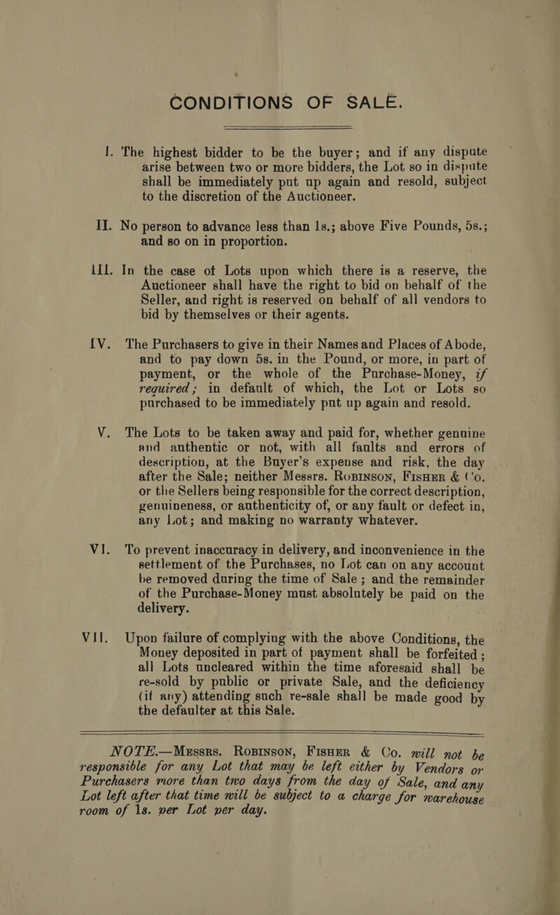 CONDITIONS OF SALE. !. The highest bidder to be the buyer; and if any dispute arise between two or more bidders, the Lot so in dispute shall be immediately put up again and resold, subject to the discretion of the Auctioneer. II. No person to advance less than 1s.; above Five Pounds, 5s.; and so on in proportion. III. In the case of Lots upon which there is a reserve, the Auctioneer shall have the right to bid on behalf of the Seller, and right is reserved on behalf of all vendors to bid by themselves or their agents. {V.. The Purchasers to give in their Names and Places of Abode, and to pay down 5s. in the Pound, or more, in part of payment, or the whole of the Purchase-Money, if required; in default of which, the Lot or Lots so purchased to be immediately put up again and resold. V. The Lots to be taken away and paid for, whether genuine and authentic or not, with all faults and errors of description, at the Buyer’s expense and risk, the day after the Sale; neither Messrs. Rupinson, FisHer &amp; (‘o. or the Sellers being responsible for the correct description, genuineness, or authenticity of, or any fault or defect in, any Lot; and making no warranty whatever. | VI. To prevent inaccuracy in delivery, and inconvenience in the settlement of the Purchases, no Lot can on any account be removed during the time of Sale; and the remainder of the Purchase-Money must absolutely be paid on the delivery. VII. Upon failure of complying with the above Conditions, the Money deposited in part of payment shall be forfeited; — all Lots uncleared within the time aforesaid shall be re-sold by public or private Sale, and the deficiency (if any) attending such re-sale shall be made good by the defaulter at this Sale.   NOTE.—MeEssrs. Ropinson, Fisoer &amp; Co. will not be responsible for any Lot that may be left either by Vendors or Purchasers more than two days from the day of Sale, and any Lot left after that time will be subject to a charge for warehouse room of 1s. wer Lot per day. 