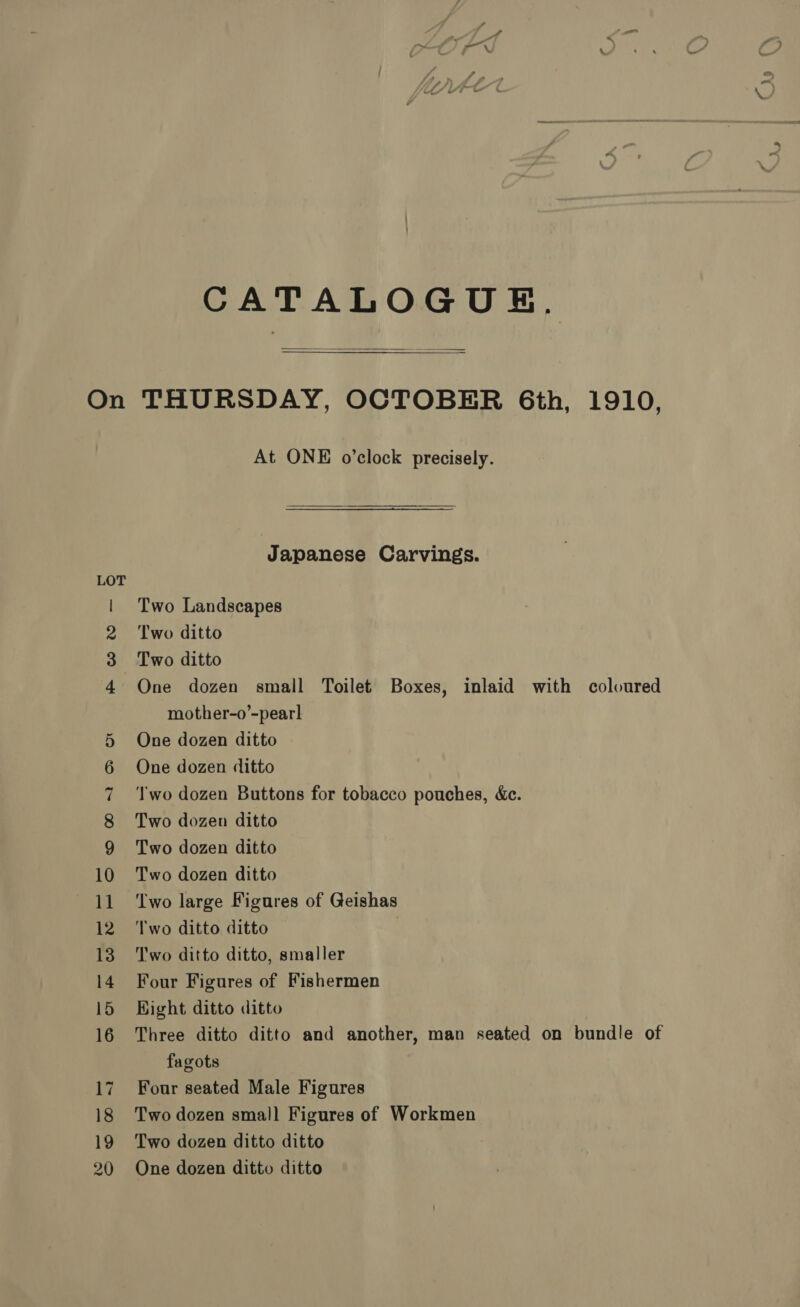 On CATALOGUE.  THURSDAY, OCTOBER 6th, 1910, At ONE o’clock precisely. Japanese Carvings. Two Landscapes Two ditto Two ditto One dozen small Toilet Boxes, inlaid with coloured mother-o’-pearl One dozen ditto One dozen ditto ‘wo dozen Buttons for tobacco pouches, &amp;c. Two dozen ditto Two dozen ditto Two dozen ditto ‘Two large Figures of Geishas Two ditto ditto 7 Two ditto ditto, smaller Four Figures of Fishermen Hight ditto ditto Three ditto ditto and another, man seated on bundle of fagots Four seated Male Figures Two dozen small Figures of Workmen Two dozen ditto ditto One dozen ditto ditto