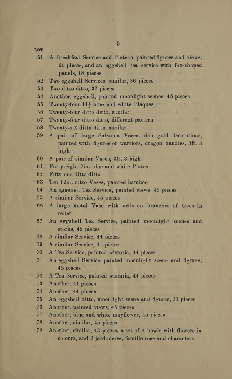 A Breakfast Service and Platean, painted figures and views, 20 pieces, and an eggshell tea service with fan-shaped panels, 18 pieces | Two eggshell Services, similar, 36 pieces Two ditto ditto, 36 pieces Another, egyshell, painted moonlight scenes, 45 pieces Twenty-tour 114 blue and white Plaques ‘Twenty-four ditto ditto, similar Twenty-four ditto ditto, different pattern Twenty-six ditto ditto, similar A pair of large Satsuma Vases, rich gold decorations, painted with figures of warriors, dragon handles, 3ft. 3 high A pair of similar Vases, 3ft. 3 high Forty-eight 7in. blue and white Plates Fifty-one ditto ditto Ten 12in. ditto Vases, painted bamboo An eggshell Tea Service, painted views, 45 pieces A similar Service, 45 pieces A large metal Vase with owls on branches of trees in relief An eggshell Tea Service, painted moonlight scenes and storks, 45 pieces A similar Service, 44 pieces A similar Service, 41 pieces | A Tea Service, painted wistaria, 44 pieces An eggshell Service, painted moonlight scene and figures, 45 pieces A Tea Service, painted wistaria, 44 pieces Another, 44 pieces Another, 44 pieces An eggshell ditto, moonlight scene and figures, 33 pieces Another, painted views, 45 pieces Another, blue and white mayflower, 45 pieces Another, similar, 45 pieces Another, similar, 43 pieces, a set of 4 bowls with flowers in colours, and 3 jardiniéres, famille rose and characters