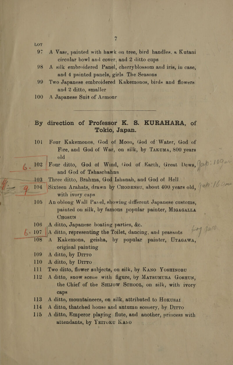 _6- i a 7 LOT 97 A Vase, painted with hawk on tree, bird handles. a Kutani circular bowl and cover, and 2 ditto cups 98 A silk embroidered Panel, cherryblossom and iris, iu case, and 4 painted panels, girls The Seasons 99 ‘lwo Japanese embroidered Kakemonos, birds and flowers and 2 ditto, smaller 100 A Japanese Suit of Armour  By direction of Professor K. S. KURAHARA, of Tokio, Japan. 10i Four Kakemonos, God of Moon, God of’ Water, God of Fire, and God of War, on silk, by Takuma, 800 years ad old 102 Four ditto, God of Wind, (iod of arth, Great Dews, | Joe and God of Tshaschahna H 103 Three ditto, Brahma, God Ishanah, and God of Hell 104 Sixteen Arahats, drawn by CHopsnsu, about 400 years old, /% with ivory caps 105 Anoblong Wall Pavel, showing different Japanese customs, painted on silk, by famous popular painter, MigaGaLLA CHOSUN 106 A ditto, Japanese boating parties, dc. _ original painting 109 A ditto, by Drrro 110 A ditto, by Dirro 111 Two ditto, flower subjects, on silk, by Kano Yosurnosu 112 A ditto, snow sceue with figare, by Marsumura GosHun, the Chief of the Sxaisow ScHoon, on silk, with ivory caps 113 A ditto, mountaineers, on silk, attributed to Hoxusar 114 A ditto, thatched house and autumn scenery, by Drrro 115 A ditto, Emperor playing flute, and another, princess with attendants, by YEIroKu lano