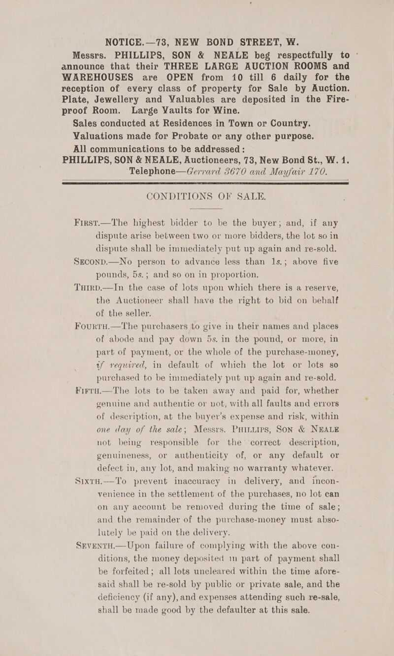 NOTICE.—73, NEW BOND STREET, W. Messrs. PHILLIPS, SON &amp; NEALE beg respectfully to ~ announce that their THREE LARGE AUCTION ROOMS and WAREHOUSES are OPEN from 10 till 6 daily for the reception of every class of property for Sale by Auction. Plate, Jewellery and Valuables are deposited in the Fire- proof Room. Large Vaults for Wine. Sales conducted at Residences in Town or Country. Valuations made for Probate or any other purpose. All communications to be addressed : PHILLIPS, SON &amp; NEALE, Auctioneers, 78, New Bond St., W. 1. Telephone—Gerrard 3670 and Mayfair 170.    CONDITIONS OF SALE. First.—The highest bidder to be the buyer; and, if any dispute arise between two or more bidders, the lot so in dispute shall be immediately put up again and re-sold. SECOND.—No person to advance less than 1s.; above five pounds, 5s.; and so on in proportion. Tuirp.—In the case of lots upon which there is a reserve, the Auctioneer shall have the right to bid on behalf of the seller. Fourru.—tThe purchasers to give in their names and places of abode and pay down 5s. in the pound, or more, in part of payment, or the whole of the purchase-money, tf required, in default of which the lot or lots so purchased to be immediately put up again and re-sold. Firrad.—The lots to be taken away and paid for, whether genuine and authentic or not, with all faults and errors of description, at the buyer’s expense and risk, within one day of the sale; Messrs. PHILLIPs, SON &amp; NEALE not being responsible for the correct description, genuineness, or authenticity of, or any default or defect in, any lot, and making no warranty whatever. SixtH.—To prevent inaccuracy in delivery, and incon- venience in the settlement of the purchases, no lot can on any account be removed during the time of sale; and the remainder of the purchase-money must abso- lutely be paid on the delivery. SEVENTH.—Upon failure of complying with the above con- ditions, the money deposited 1m part of payment shall be forfeited; all lots uncleared within the time afore- said shall be re-sold by public or private sale, and the deficiency (if any), and expenses attending such re-sale, shall be made good by the defaulter at this sale.