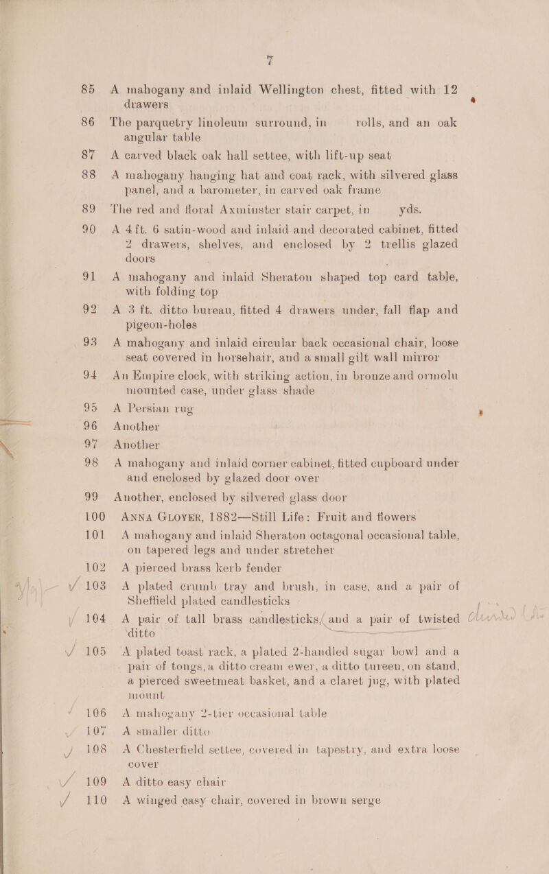 eo 85 M A mahogany and ata MeornBton chest, fitted with 12 drawers angular table A carved black oak hall settee, with lift-up seat A mahogany hanging hat and coat rack, with silvered glass panel, and a barometer, in carved oak frame The red and floral Axminster stair carpet, in yds. A 4 ft. 6 satin-wood and inlaid and decorated cabinet, fitted 2 drawers, shelves, and enclosed by 2 trellis glazed doors A mahogany and inlaid Sheraton shaped ion card table, with folding top A 3 ft. ditto bureau, fitted 4 drawers under, fall flap and pigeon-holes A mahogany and inlaid circular back occasional chair, loose seat covered in horsehair, and a small gilt wall mirror An Empire clock, with striking action, in bronze and pomato mounted case, under glass shade A Persian rug Another Another A mahogany and inlaid corner cabinet, fitted cupboard under and enclosed by glazed door over Auother, enclosed by silvered glass door ANNA GLoyER, 1882—Still Life: Fruit and flowers A mahogany and inlaid Sheraton octagonal occasional table, on tapered legs and under stretcher A pierced brass kerb fender A plated crumb tray and brush, in case, and a pair of Sheffield plated candlesticks ‘ditto A plated toast rack, a plated 2-handled sugar bow] and a _ pair of tongs,a ditto cream ewer, a ditto tureen, on stand, a pierced sweetmeat basket, and a claret jug, with plated mount A mahogany 2-tier ocvasional table A smaller ditto A Chesterfield settee, eovered in tapestry, and extra loose cover A ditto easy chair A winged easy chair, covered in brown serge