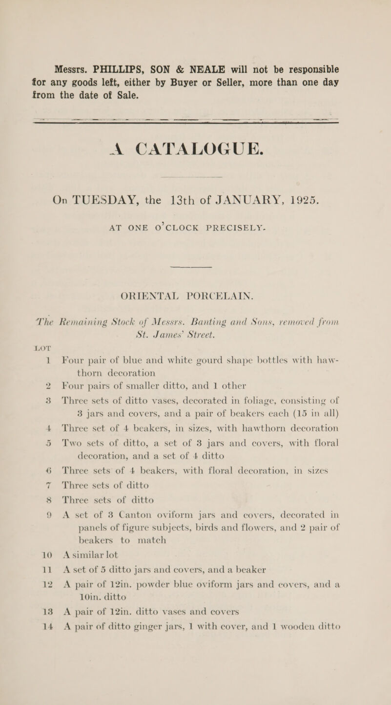 Messrs. PHILLIPS, SON &amp; NEALE will not be responsible for any goods left, either by Buyer or Seller, more than one day from the date of Sale.  On TUESDAY, the 13th of JANUARY, 1925. AT ONE O CLOCK PRECISELY. ORIENTAL PORCELAIN. The Remaining Stock of Messrs. Banting and Sons, removed from St. James’ Street. LOT 1 Four pair of blue and white gourd shape bottles with haw- thorn decoration 2 Four pairs of smaller ditto, and 1 other 3 Three sets of ditto vases, decorated in foliage, consisting of 3 jars and covers, and a pair of beakers each (15 in all) 4 Three set of 4 beakers, in sizes, with hawthorn decoration 5 Two sets of ditto, a set of 3 jars and covers, with floral decoration, and a set of 4 ditto 6 Three sets of 4 beakers, with floral decoration, in sizes 7 Three sets of ditto 8 Three sets of ditto 9 A set of 3 Canton oviform jars and covers, decorated in panels of figure subjects, birds and flowers, and 2 pair of beakers to match 10 Asimilar lot 11 A set of 5 ditto jars and covers, and a beaker 12. A pair of 12in. powder blue oviform jars and covers, and a 10in. ditto 13. A pair of 12in. ditto vases and covers