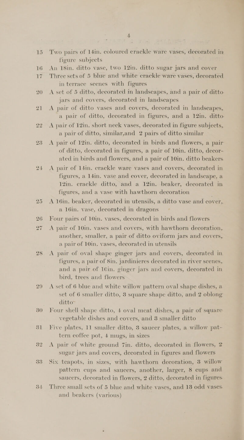 30 db] 32 33 34 Two pairs of 14in. coloured crackle ware vases, decorated in figure subjects An 18in. ditto vase, two 12in. ditto sugar jars and cover Three sets of 5 blue and white crackle ware vases, decorated in terrace scenes with figures A set of 5 ditto, decorated in landscapes, and a pair of ditto jars and covers, decorated in landscapes A pair of ditto vases and covers, decorated in landscapes, a pair of ditto, decorated in figures, and a 12in. ditto A pair of 12in. short neck vases, decorated in figure subjects, a pair of ditto, similar,and 2 pairs of ditto similar A pair of 12in. ditto, decorated in birds and flowers, a pair of ditto, decorated in figures, a pair of 10in. ditto, decor-. ated in birds and flowers, and a pair of 10in. ditto beakers. A pair of 141n. crackle ware vases and covers, decorated in figures, a 141n. vase and cover, decorated in landscape, a 12in. crackle ditto, and a 12in..-beaker, decorated in figures, and a vase with hawthorn decoration A 16in. beaker, decorated in utensils, a ditto vase and cover,. a 16in. vase, decorated in dragons Four pairs of 10in. vases, decorated in birds and flowers A pair of 10in. vases and covers, with hawthorn decoration, another, smaller, a pair of ditto oviform jars and covers, a pair of 10in. vases, decorated in utensils A pair of oval shape ginger jars and covers, decorated in figures, a pair of 8in. jardinieres decorated in river scenes, and a pair of 10in. ginger jars and covers, decorated in bird, trees and flowers A set of 6 blue and white willow pattern oval shape dishes, a set of 6 smaller ditto, 3 square shape ditto, and 2 oblong ditto Four shell shape ditto, 4 oval meat dishes, a pair of square vegetable dishes and covers, and 3 smaller ditto Five plates, 11 smaller ditto, 3 saucer plates, a willow pat- tern coffee pot, 4 mugs, in sizes A pair of white ground 7in. ditto, decorated in flowers, 2 sugar jars and covers, decorated in figures and flowers Six teapots, in sizes, with hawthorn decoration, 3 willow pattern cups and saucers, another, larger, 8 cups and saucers, decorated in flowers, 2 ditto, decorated in figures Three small sets of 5 blue and white vases, and 13 odd vases. and beakers (various)