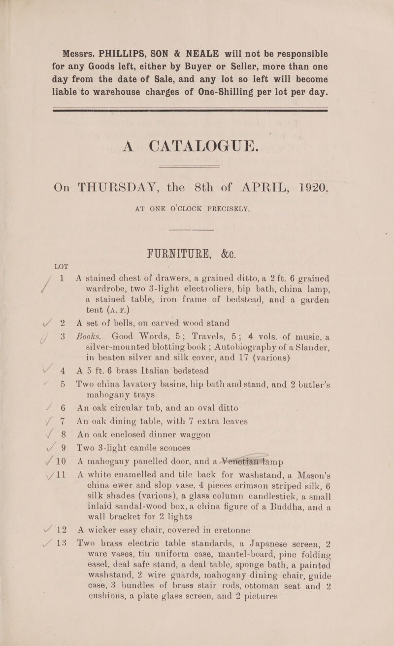 Messrs. PHILLIPS, SON &amp; NEALE will not be responsible for any Goods left, either by Buyer or Seller, more than one day from the date of Sale, and any lot so left will become liable to warehouse charges of One-Shilling per lot per day.   A CATALOGUE.  Oni THURSDAY, the Sthoer: APRi le» 1920) AT ONE O'CLOCK PRECISELY. FURNITURE, &amp;e. LOT 1 A stained chest of drawers, a grained ditto, a 2 ft. 6 grained wardrobe, two 3-light electroliers, hip bath, china lamp, a stained table, iron frame of bedstead, and a garden tent (A. F.) 2 A set of bells, on carved wood stand 3 Books. Good Words, 5; Travels, 5; 4 vols. of music, a silver-mounted blotting book ; Autobiography of a Slander, in beaten silver and silk cover, and 17 (various) 4 A 5 ft. 6 brass Italian bedstead 5 ‘Two china lavatory basins, hip bath and stand, and 2 butler’s mahogany trays 6 An oak cireular tub, and an oval ditto 7 An oak dining table, with 7 extra leaves 8 An oak enclosed dinner waggon 2 Two 3-light candle sconces china ewer and slop vase, 4 pieces crimson striped silk, 6 silk shades (various), a glass column candlestick, a small inlaid sandal-wood box, a china figure of a Buddha, and a wall bracket for 2 lights 12 A wicker easy chair, covered in cretonne Two brass electric table standards, a Japanese screen, 2 ware vases, tin uniform case, mantel-board, pine folding easel, deal safe stand, a deal table, sponge bath, a painted washstand, 2 wire guards, mahogany dining chair, guide case, 3 bundles of brass stair rods, ottoman seat and 2