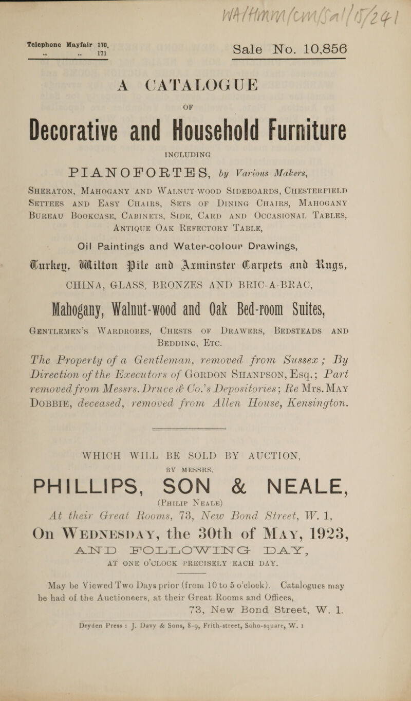 fa bday WATHRIV (| ley VY 9 Ai {} / / ¢ Telephone Mayfair 170 ‘ , Sale No. 10,856   A CATALOGUE Decorative and Household Furniture INCLUDING PIANOFORTES, by Various Makers, SHERATON, MAHOGANY AND WALNUT-WOOD SIDEBOARDS, CHESTERFIELD SETTEES AND Easy CuHairs, SETS OF DINING CHAIRS, MAHOGANY BuREAU BOoKCASE, CABINETS, SIDE, CARD AND OCCASIONAL TABLES, ANTIQUE OAK REFECTORY ‘TABLE, Oil Paintings and Water-colour Drawings, Gurkey, Wilton Pile and Axminster Carpets and Nugs, CHINA, GLASS, BRONZES AND BRIC-A-BRAC, Mahogany, Walnut-wood and Oak Bed-room Suites, GENTLEMEN’S WARDROBES, CHESTS OF DRAWERS, BEDSTEADS AND BEDDING, ETC. The Property of a Gentleman, removed from Sussex; By Direction of the Executors of GORDON SHANPSON, Esq.; Part removed from Messrs. Druce ¢ Co.’s Depositorves; Re Mrs. May DoBBIE, deceased, removed from Allen House, Kensvngton.  WHICH WILL BE SOLD BY AUCTION, BY MESSRS. PHILLIPS, SON &amp; NEALE, HILIP NEALE (PHinie NEAL At their Great Rooms, 738, New Bond Street, W. 1, On WEDNESDAY, the 50th of May, 1923, eee eer CV EN CG: “DAY, AT ONE O’OLOCK PRECISELY EACH DAY.  May be Viewed Two Days prior (from 10 to 5 o’clock). Catalogues may be had of the Auctioneers, at their Great Rooms and Offices, 73, New Bond Street, W. 1. Dryden Press: J. Davy &amp; Sons, 8-9, Frith-street, Soho-square, W.1