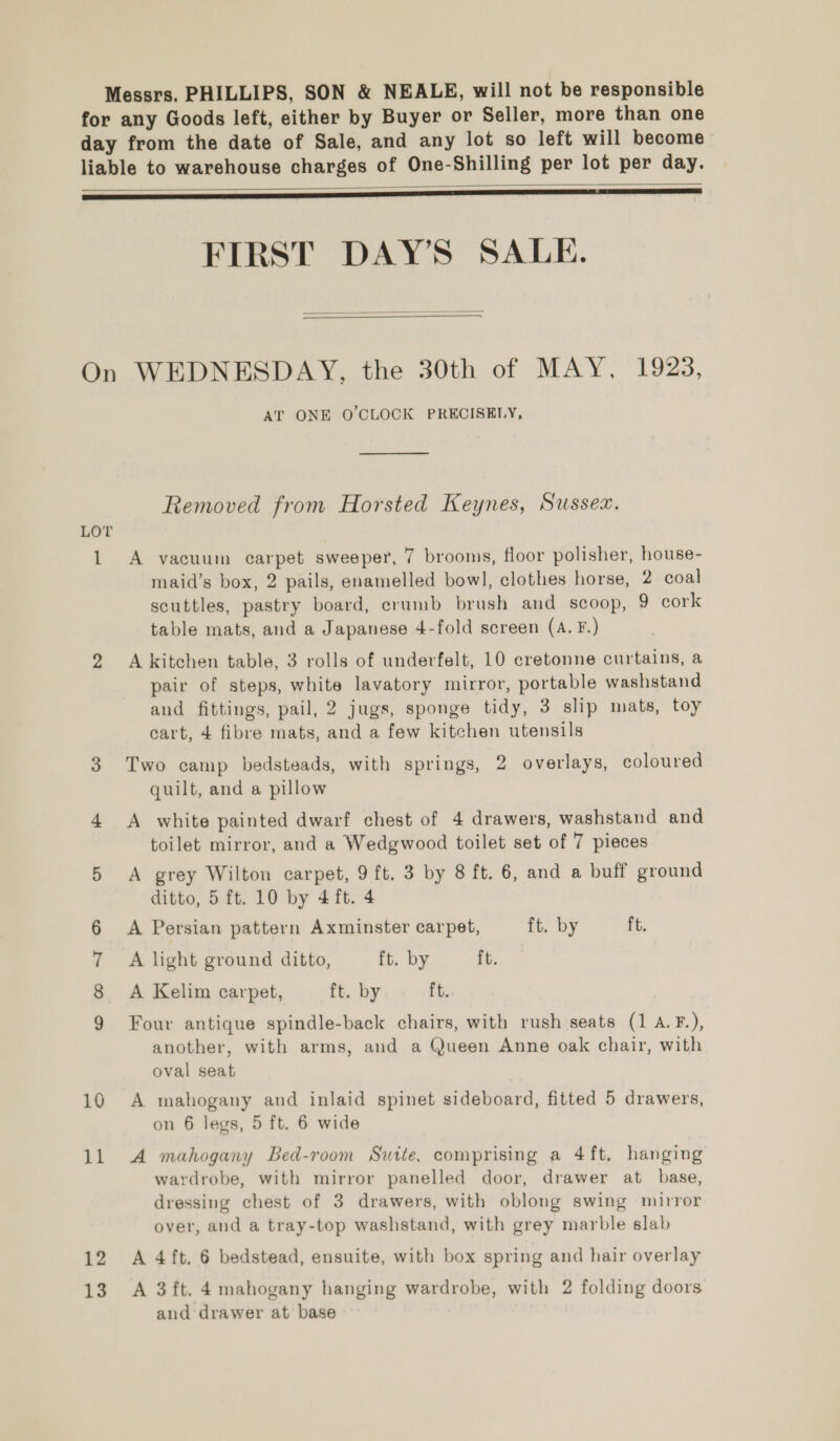 Messrs. PHILLIPS, SON &amp; NEALE, will not be responsible for any Goods left, either by Buyer or Seller, more than one day from the date of Sale, and any lot so left will become liable to warehouse charges of One-Shilling per lot per day.   FIRST DAY’S SALE.  On WEDNESDAY, the 30th of MAY, 1923, AT ONE O'CLOCK PRECISELY,  Removed from Horsted Keynes, Sussex. LOT 1 A vacuum carpet sweeper, 7 brooms, floor polisher, house- maid’s box, 2 pails, enamelled bowl, clothes horse, 2 coal scuttles, pastry board, crumb brush and scoop, 9 cork table mats, and a Japanese 4-fold screen (A. F.) 2 Akitchen table, 3 rolls of underfelt, 10 cretonne curtains, a pair of steps, white lavatory mirror, portable washstand and fittings, pail, 2 jugs, sponge tidy, 3 slip mats, toy cart, 4 fibre mats, and a few kitchen utensils 3 Two camp bedsteads, with springs, 2 overlays, coloured quilt, and a pillow 4 A white painted dwarf chest of 4 drawers, washstand and toilet mirror, and a Wedgwood toilet set of 7 pieces 5 A grey Wilton carpet, 9 ft. 3 by 8 ft, 6, and a buff ground ditto, 5 ft. 10 by 4 ft. 4 A Persian pattern Axminster carpet, ft. by ft. A light ground ditto, ft. by ft. A Kelim carpet, ft. by ft. Four antique spindle-back chairs, with rush seats (1 A.F.), another, with arms, and a Queen Anne oak chair, with oval seat oo rr &amp; 16 A mahogany and inlaid spinet sideboard, fitted 5 drawers, on 6 legs, 5 ft. 6 wide 11 A mahogany Bed-room Suite, comprising a 4ft, hanging wardrobe, with mirror panelled door, drawer at base, dressing chest of 3 drawers, with oblong swing mirror over, and a tray-top washstand, with grey marble slab 12 A 4ft. 6 bedstead, ensuite, with box spring and hair overlay 13. A 3ft. 4 mahogany hanging wardrobe, with 2 folding doors and drawer at base