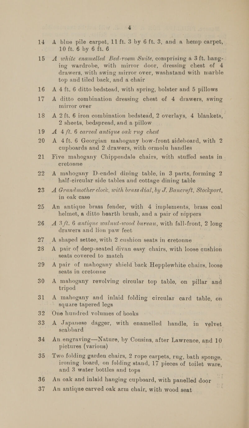 14 15 36 37 4 A blue pile carpet, 11 ft. 3 by 6 ft. 3, and a hemp carpet, 10 ft. 6 by 6 ft. 6 A white enamelled Bed-room Suite, comprising a 3 ft. hang- ing wardrobe, with mirror door, dressing chest of 4 drawers, with swing mirror over, washstand with marble top and tiled back, and a chair A 4 ft. 6 ditto bedstead, with spring, bolster and 5 pillows A ditto combination dressing chest of 4 drawers, swing mirror over A 2 ft. 6 iron combination bedstead, 2 overlays, 4 blankets, 2 sheets, bedspread, and a pillow A 4 ft. 6 carved antique oak rug chest A 4ft. 6 Georgian mahogany bow-front sideboard, with 2 cupboards and 2 drawers, with ormolu handles Five mahogany Chippendale chairs, with stuffed seats in cretonne | A mahogany D-ended dining table, in 3 parts, forming 2 half-circular side tables and cottage dining table A Grandmother clock, with brass dial, by J. Bancroft, Stockport, in oak case An antique brass fender, with 4 implements, brass coal helmet, a ditto hearth brush, and a pair of nippers A 3 ft. 6 antique walnut-wood bureau, with fall- ee 2 long drawers and lion paw feet A pair of deep-seated divan easy chairs, with loose cushion seats covered to match A pair of mahogany shield back Hepplewhite chairs, loose seats in cretonne A mahogany revolving circular top table, on pillar and tripod A mahogany and inlaid folding circular card table, on square tapered legs One hundred volumes of books A Japanese dagger, with enamelled handle, in velvet scabbard An engraving—Nature, by Cousins, after Lawrence, and 10 pictures (various) Two folding garden chairs, 2 rope carpets, rug, bath sponge, ironing board, on folding stand, 17 pieces of toilet’ ware, and 3 water bottles and tops An oak and inlaid hanging cupboard, with panelled door An antique carved oak arm chair, with wood seat